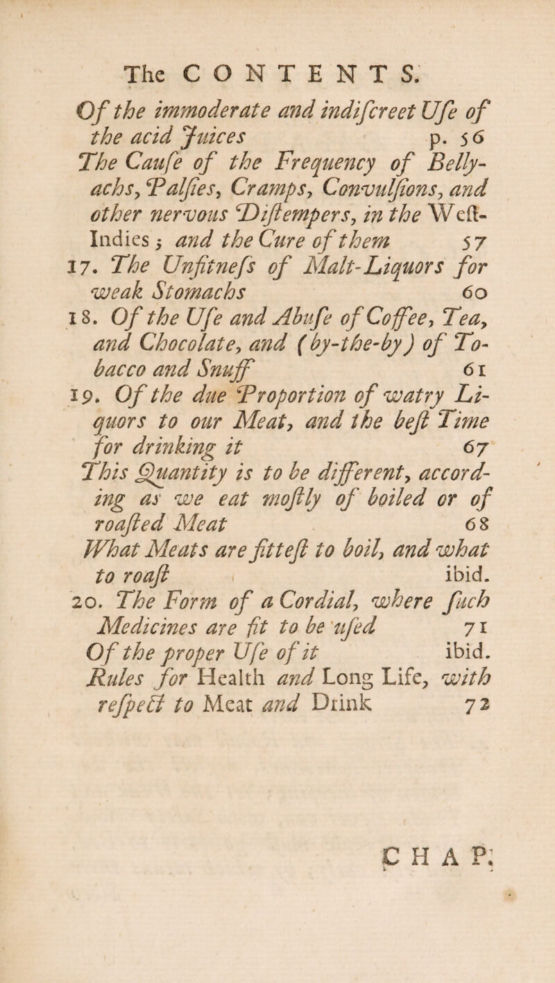 Of the immoderate and. indifcreet Ufe of the acid Juices p. 5 6 The Caufe of the Frequency of Belly- achsy Falftes, Cramps, Convulftons, and other nervous Diftempers, in the Weft- Indies , and the Cure of them 57 37. The Unfitnefs of Malt-Liquors for weak Stomachs 60 IS. Of the Ufe and Abufe of Coffee, Tea, and Chocolate, and (by-the-by) of To¬ bacco and Snuff 61 ip. Of the due \Proportion of w at ry Li¬ quors to our Meat, and the heft Time for dr hiking it 67 This Quantity is to be different, accord¬ ing as we eat moftly of boiled or of roafted Meat 6 8 What Meats are ft t eft to boil, and what to roaft ibid. 20. The Form of a Cordial, where fuch Medicines are fit to be 'ufed 71 Of the proper Ufe of it ibid. Rules for Health and Long Life, with refpefl to Meat and Drink 72 CHAP. V i