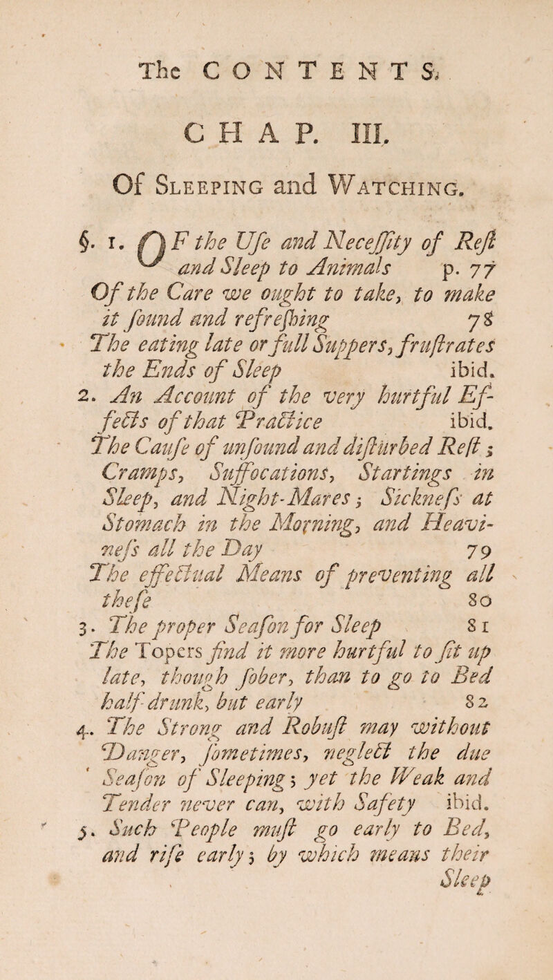 C H A P. in. Of Sleeping and Watching. §. i. fij F the Ufi and NeceJJity of Reft ^ and Sleep to Animals p. 77 Of the Care we ought to take, to make it found and refreshing !The eating late or full Suppers, fruftrates the Ends of Sleep ibid. 2. An Account of the very hurtful Ef¬ fects of that Braid ice ibid. The Caufe of unfound and difUrbed Re[l; Cramps, Suffocations, Startings in Sleep, and Night-Mares j Sicknefs at Stomach in the Moaning, and Heavi- nej's all the Day 79 The effectual Means of preventing all ^ thefe So 3. The proper Seafonfor Sleep Sr The Topers find it more hurtful to fit up late, though fiber, than to go to Bed half drunk, but early 8 2 4. The Strong and Robuft may without Danger, fimetimes, neglelt the due Seafon of Sleeping 5 yet the Weak and Tender never can, with Safety ibid. Such Beople muft go early to Bed, and rife early 5 by which means their Sleep «>