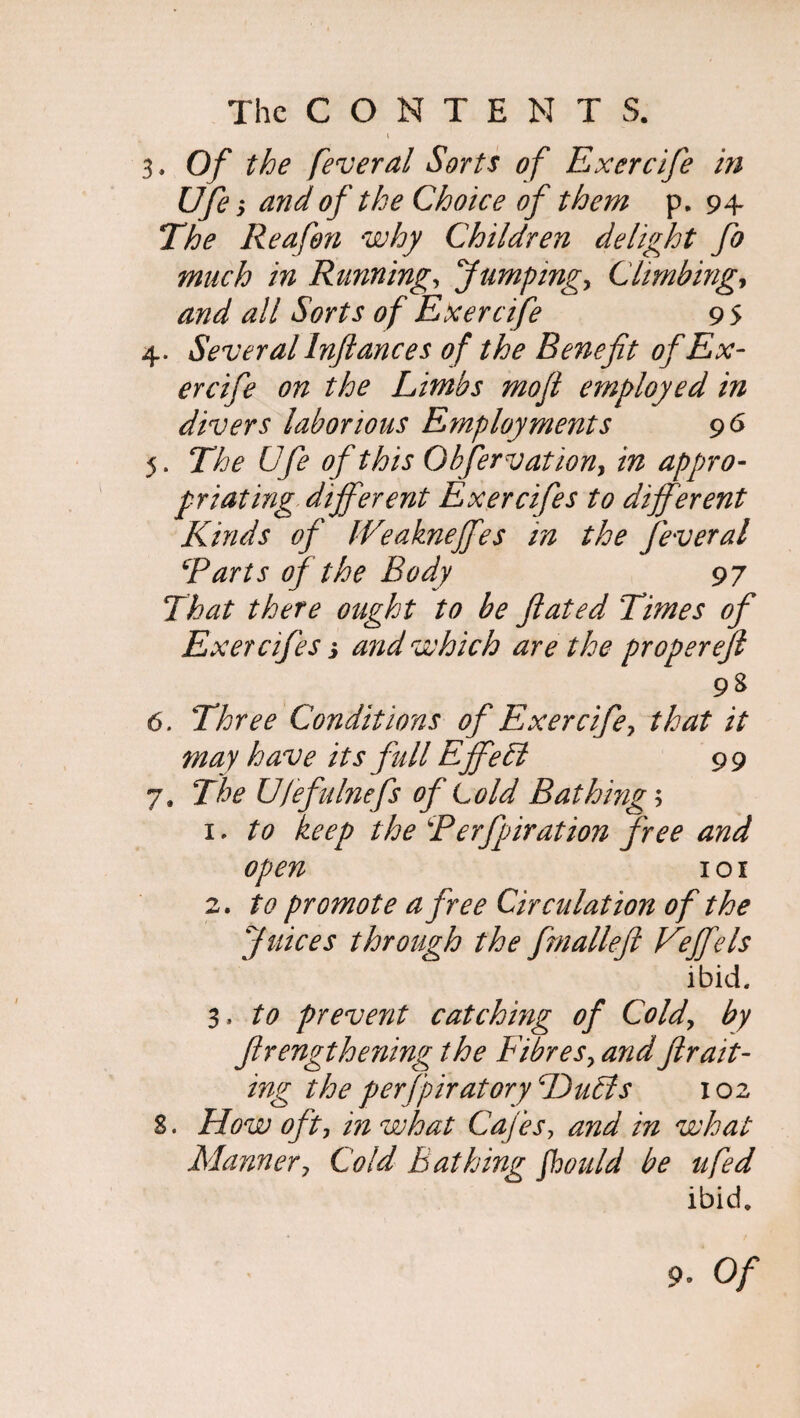 t 3. Of the fever al Sorts of Exercife in Ufe ; and of the Choice of them p. 94 The Reafon why Children delight fo much in Running, Jumping, Climbing, and all Sorts of Exercife 9 5 4. Several Inftances of the Benefit of Ex¬ ercife on the Limbs mofl employed in divers laborious Employments 96 5. The Ufe of this Obfervation, in appro¬ priating different Exercifes to different Kinds of We aknefifes in the fever al Tarts of the Body 97 That there ought to be ftated Times of Exercifes j and which are the proper eft 98 6. Three Conditions of Exercife, that it may have its full Effect 99 7. The Ufefulnefs of Lold Bathings 1. to keep the T erfpirat ion free and open 1 o 1 2. to promote a free Circulation of the Juices through the fmalleft Veffels ibid. 3. to prevent catching of Cold, by ftrengthening the Fibres, andfir ait- ing the perfpiratoryDubts 102 S. How oft, in what Cafes, and in what Manner, Cold bathing fhould be ufed ibid. 9* Of