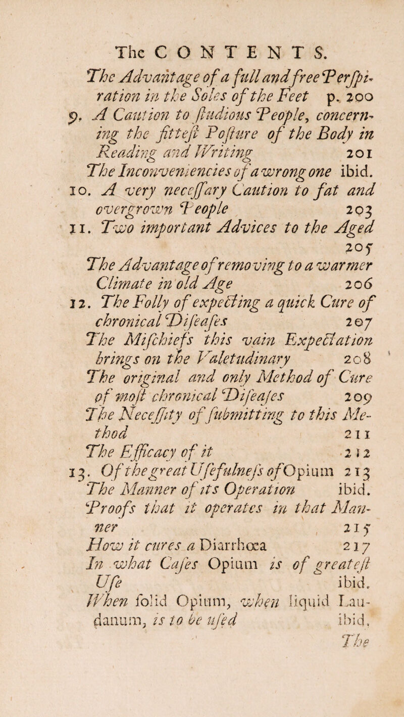 rn The Advantage of a full and free Perfpu ration in the Soles of the Feet p. 200 p. A Caution to ftudious People, concern¬ ing the fittefi Pofiure of the Body in Reading and Writing 201 The Inconveniencies of a wrong one ibid. jo. A very neceffary Caution to fat and overgrown People 203 11. Two important Advices to the Aged 20 f The Advantage of removing to a warmer Climate in old Age 20 6 12. The Folly of expecting a quick Cure of chronical TDifeafes 2 07 The Mifchiefs this vain Expectation brings on the Valetudinary 208 The original and only Method of Cure of mo ft chronical TTifeaJes 2 09 The Necejfity of fubmitttrig to this Me¬ thod 211 . Of the great Ufefulnefs ofO plum 213 The Manner of its Operation ibid. Proofs that it operates in that Man¬ ner Flow it cures a Diarrhoea In what Cafes Opium is Ufe When folid Opium, when danum, is to be ufe4 217 217 of great eft ibid, liquid Lau- ihicL