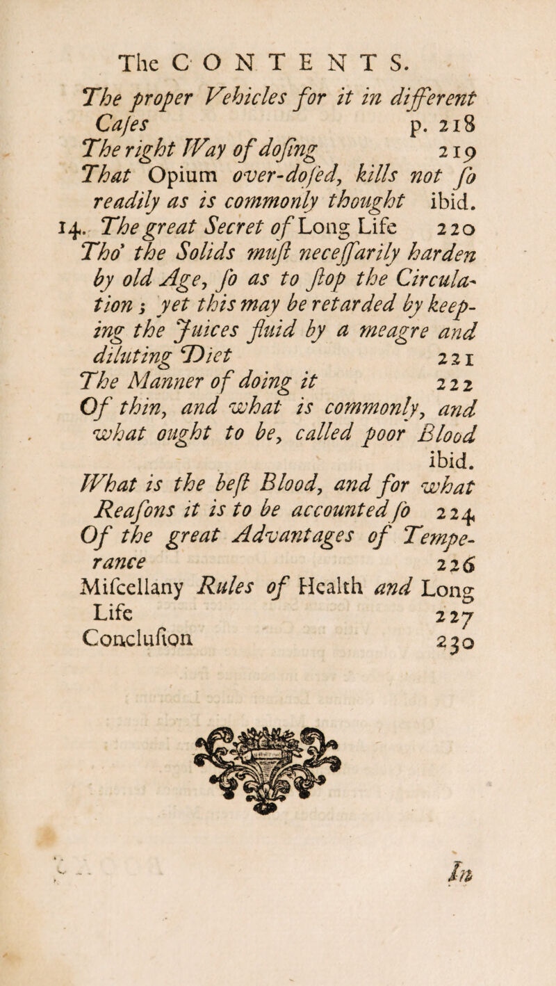 The proper Vehicles for it in different Cajes p. 21S The right TVay of doflng 219 That Opium over-dofed, kills not fo readily as is commonly thought ibid. 14. The great Secret of Long Life 220 Tho the Solids mitft neceffarily harden by old Age, fo as to flop the Circula¬ tion s yet this may be retarded by keep¬ ing the Juices fluid by a meagre and diluting Diet 221 The Manner of doing it 222 Of thin, and what is commonly, and what ought to be, called poor Blood ibid. TV hat is the befl Blood\ and for what Reafons it is to be accounted fo 224 Of the great Advantages of Tempe¬ rance 22 6 Mifcellany Rules of Health and Long Life 227 CoaclufiQn 230 hi