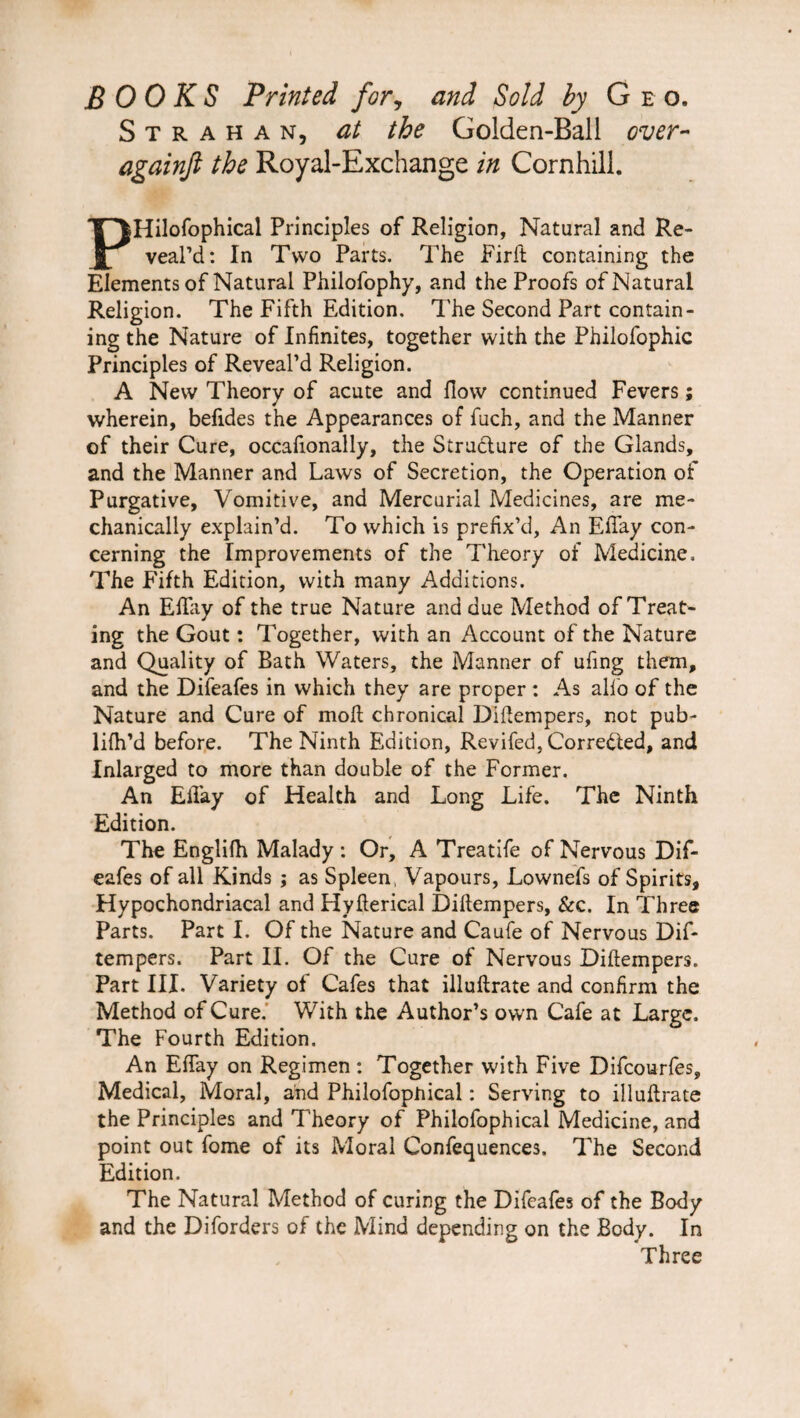 BOOKS Printed for, and Sold by Geo. S t r a h a n, at the Golden-Ball over- againji the Royal-Exchange in Cornhill. PHilofophical Principles of Religion, Natural and Re¬ veal’d: In Two Parts. The Firft containing the Elements of Natural Philofophy, and the Proofs of Natural Religion. The Fifth Edition. The Second Part contain¬ ing the Nature of Infinites, together with the Philofophic Principles of Reveal’d Religion. A New Theory of acute and flow continued Fevers; wherein, befides the Appearances of fuch, and the Manner of their Cure, occafionally, the Structure of the Glands, and the Manner and Laws of Secretion, the Operation of Purgative, Vomitive, and Mercurial Medicines, are me¬ chanically explain’d. To which is prefix’d, An EfTay con¬ cerning the Improvements of the Theory of Medicine. The Fifth Edition, with many Additions. An EfTay of the true Nature and due Method of Treat¬ ing the Gout: Together, with an Account of the Nature and Quality of Bath Waters, the Manner of ufing them, and the Difeafes in which they are proper : As alio of the Nature and Cure of moll chronical Diftempers, not pub- lifh’d before. The Ninth Edition, Revifed, Corrected, and Inlarged to more than double of the Former. An EiTay of Health and Long Life. The Ninth Edition. The Englifh Malady: Or, A Treatife of Nervous Dif¬ eafes of all Kinds ; as Spleen, Vapours, Lownefs of Spirits, Hypochondriacal and Hyfterical Diftempers, &c. In Three Parts. Part I. Of the Nature and Caufe of Nervous Dif- tempers. Part II. Of the Cure of Nervous Diftempers. Part III. Variety of Cafes that illuftrate and confirm the Method of Cure. With the Author’s own Cafe at Large. The Fourth Edition. An EfTay on Regimen : Together with Five Difcourfes, Medical, Moral, and Philofopnical: Serving to illuftrate the Principles and Theory of Philofophical Medicine, and point out Tome of its Moral Confequences. The Second Edition. The Natural Method of curing the Difeafes of the Body and the Diforders of the Mind depending on the Body. In Three