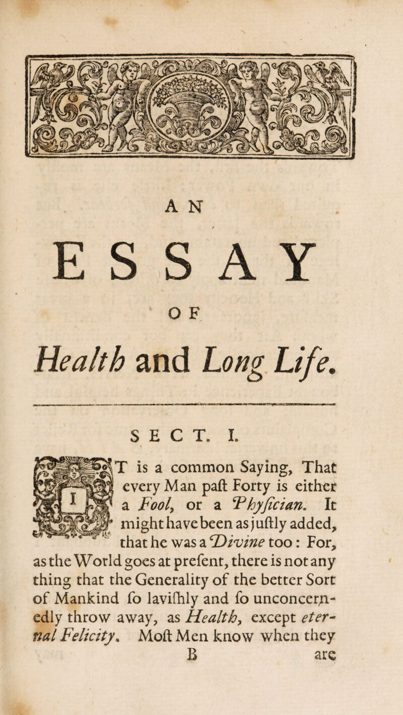 M §Ylfff Fr yfit. jIP'1' Willi llllSiSIl A N E S S A Y /-V 1 % Health and Long Life. SECT. I. I T is a common Saying, That every Man paft Forty is either a Fool, or a Fhyfician. It might have been as juftly added, that he was a Divine too: For, as the World goes at prefent, there is not any thing that the Generality of the better Sort of Mankind fo lavifhly and fo unconcern¬ edly throw away, as Health, except eter¬ nal Felicity. Moft Men know when they B are