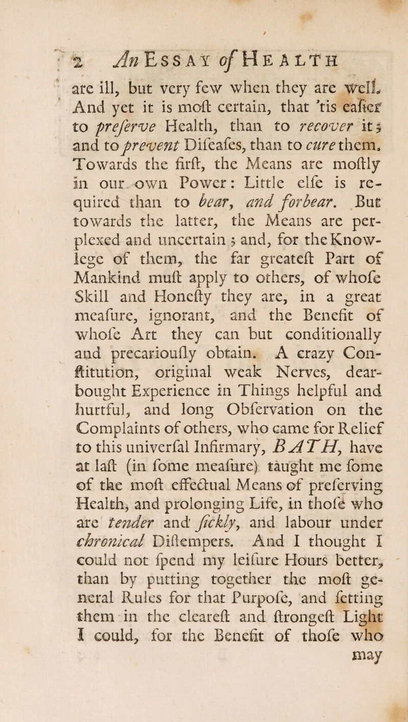 are ill, but very few when they are well And yet it is mod certain, that *tis eaficf to preferve Health, than to recover it? and to prevent Difeafes, than to cure them. Towards the fil'd, the Means are modly in our own Power: Little elfe is re¬ quired than to bedTy and forbear. But towards the latter, the Means are per¬ plexed and uncertain > and, for thcKnow- legc of them, the far greateft Part of Mankind mud apply to others, of whofe Skill and Honedy they are, in a great meafure, ignorant, and the Benefit of whofe Art they can but conditionally and precarioufly obtain. A crazy Con- ftitution, original weak Nerves, dear- bought Experience in Things helpful and hurtful, and long Obfervation on the Complaints of others, who came for Relief to this univerfal Infirmary, B A TH, have at lad (in fome meafure) taught me fome of the mod effectual Means of preferring Health, and prolonging Life, in thofe who are tender and fickly, and labour under chronical Difkmpcrs. And I thought I could not fpend my leifure Hours better, than by putting together the mod ge¬ neral Rules for that Purpofe, and fetting them in the cleared and dronged Light I could, for the Benefit of thofe who may