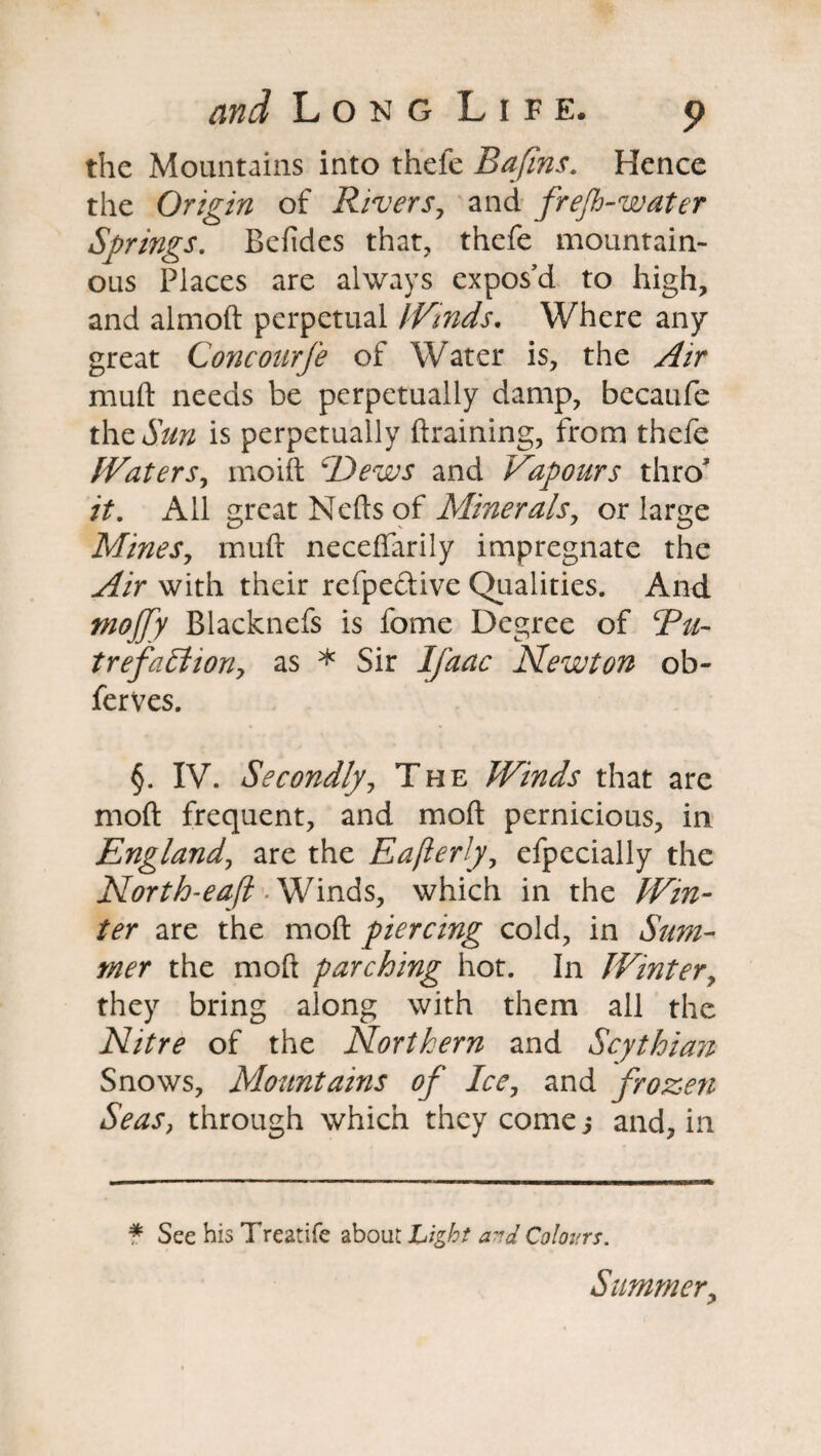 the Mountains into thele Bafins. Hence the Origin of Rivers, and frejh-water Springs. Befides that, thefe mountain¬ ous Places are always expos’d to high, and almod perpetual Winds. Where any great Cone ourfe of Water is, the Air mud needs be perpetually damp, becaufe the Sun is perpetually draining, from thefe Waters, moid Dews and Vapours thro’ it. All great Neds of Minerals, or large Mines, mud neceffarily impregnate the Air with their refpective Qualities. And tnojfy Blacknefs is fome Degree of Bu- trefaffiion, as * Sir Ijaac Newton ob- ferves. §. IV. Secondly, The Winds that are mod frequent, and mod pernicious, in England, are the Eajlerly, efpecially the North-eaft -Winds, which in the Win¬ ter are the mod piercing cold, in Sum¬ mer the mod parching hot. In Winter, they bring along with them all the Nitre of the Northern and Scythian Snows, Mountains of Ice, and frozen Seas, through which they come j and, in # See his Treatife about Light and Colours. Summery