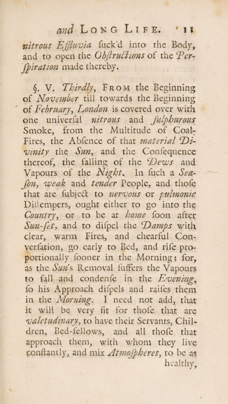 nitrous Effluvia fuck’d into- the Body, and to open the Q bfir uti ions of the Ter- Jpiration made thereby. §. V. Thirdly, From the Beginning of November till towards the Beginning of February, London is covered over with one univerfal nitrous and Julphurous Smoke, from the Multitude of Coal- Fires, the Abfence of that material Di¬ vinity the Sun, and the Confequence thereof, the falling of the Dews and Vapours of the Night. In fuch a Sea- forty weak and tender People, and thole that are fubjed to nervous or pulmonic Dillempers, ought either to go into the Country, or to be at home foon after Sun-fet, and to difpel the Damps with clear, warm Fires, and chearful Con- verfation, go early to Bed, and rife pro¬ portionally fooner in the Morning; for, as the Suns Removal fuffers the Vapours to fall and condenfe in the Evening, fo his Approach difpels and raifes them in the Morning. I need not add, that it will be very fit for thofe that arc valetudinary, to have their Servants, Chil¬ dren, Bed-fellows, and all thofe that approach them, with whom they live conftantly, and mix Atmofpheres, to be as healthy.