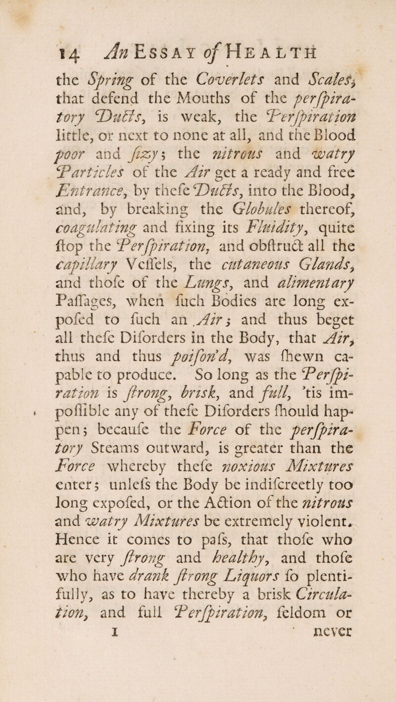 the Spring of the Coverlets and Scales? that defend the Mouths of the perfpira- tory ‘Dulls, is weak, the Ferfpiration little, or next to none at all, and the Blood poor and Jizy\ the nitrous and watry jParticles of the Air get a ready and free Entrance, by thefe Dulls, into the Blood, raid, by breaking the Globules thereof, coagulating and fixing its Fluidity, quite flop the Ferfpiration, and obftrud all the capillary Vcifels, the cutaneous Glands, and thofe of the Lungs, and alimentary Paffages, when fuch Bodies are long ex- pole d to fuch an ,Air ? and thus beget all thefe Diforders in the Body, that Air, thus and thus poifond, was fhewn ca¬ pable to produce. So long as the Ferfpi- ration is ftrong, brisk, and full, his im- poflible any of thefe Diforders fhould hap¬ pen; becaufe the Force of the perfpira- tory Steams outward, is greater than the Force whereby thefe noxious Mixtures enter $ unlefs the Body be indifcreetly too long expofed, or the A&ion of the nitrous and watry Mixtures be extremely violent* Hence it comes to pafs, that thofe who are very ftrong and healthy, and thofe who have drank ftrong Liquors fo plenti¬ fully, as to have thereby a brisk Circula¬ tion? and full Terfpiration, feidom or i ' never