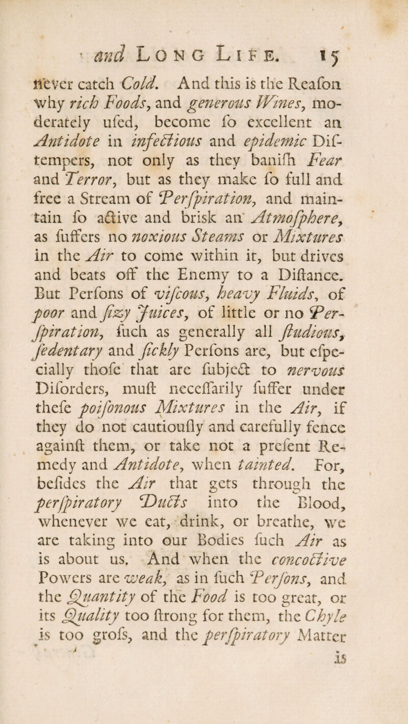 never catch Cold. And this is the Reafon why rich Foods, and generous Wines, mo¬ derately ufed, become fo excellent an Antidote in infectious and epidemic Dif- tempers, not only as they banifh Fear and Terror, but as they make fo full and free a Stream of Ferfpiration, and main¬ tain fo a&ive and brisk an Atmofphere, as fuffers no noxious Steams or Mixtures in the Air to come within it, but drives and beats off the Enemy to a Diftance. «r But Perfons of vifeous, heavy Fluids, of poor and fizy Juices, of little or no Fer- fpiration, fuch as generally all ftudious, fedentary and fickly Perfons are, but efpe- cially thofe that are fubjeft to nervous Diforders, muft neceiTarily fuffer under thefe poifonous Mixtures in the Air, if they do not cautioufly and carefully fence againft them, or take not a prelent Re¬ medy and Antidote, when tainted. For, belides the Air that gets through the perjpiratory TDuCts into the Blood, whenever we eat, drink, or breathe, we are taking into our Bodies fuch Air as is about us. And when the concohtive Powers are weak, as in fuch 'Perfons, and the Quantity of the Food is too great, or its Qiiahty too Prong for them, the Chyle is too grofs, and the perfpiratory xVlatter ^ • is