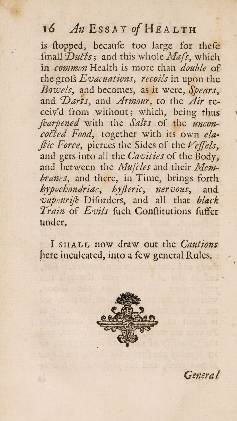 is flopped, becaufe too large for thefe fmall Dulls $ and this whole Mafs, which ia common Health is more than double of the grofs Evacuations, recoils in upon the Bowels, and becomes, as it were, Spears, and Darts, and Armour, to the re¬ ceiv’d from without; which, being thus parpened with the of the uncon- coFled Food, together with its own fiic Force, pierces the Sides of the Veffels, and gets into all the Cavities of the Body, and between the Mufcles and their Mem¬ branes, and there, in Time, brings forth hypochondriac, hyjleric, nervous, and vapotirip Diforders, and all that £7/zc£ Train of fuch Conftitutions fuffer under. I shall now draw out the Cautions here inculcated, into a few general Rules. General