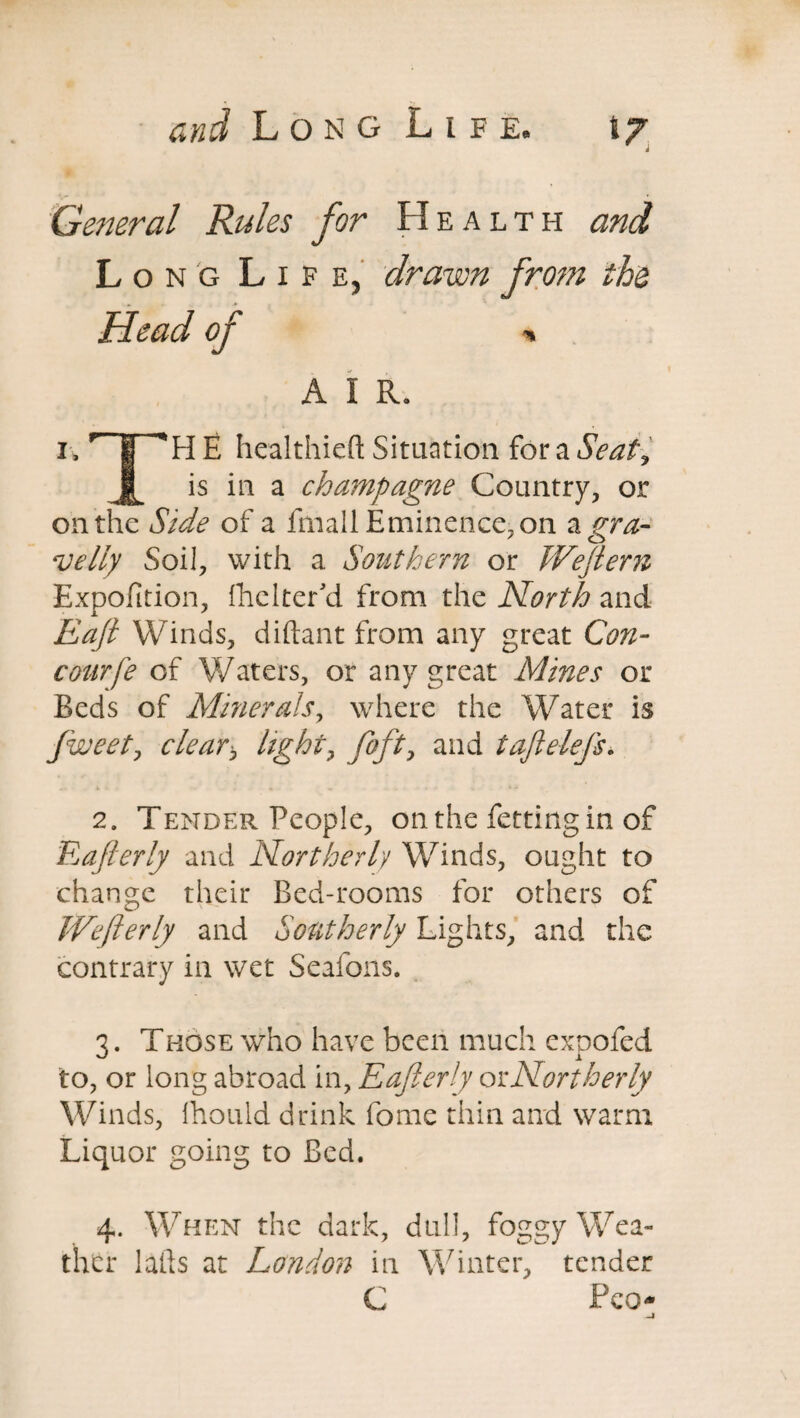 w i General Rules for Health and Long Life, drawn fro?n the Head of % A I R. i„ r | 'H E healthiefl: Situation for a Seal, j[_ is in a champagne Country, or on the Side of a fmall Eminence, on a gra¬ velly Soil, with a Southern or Weftern Expofition, flicker'd from the North and Raft Winds, diftant from any great Con- courfe of Waters, or any great Mines or Beds of Minerals, where the Water is fweetj cleary light, fofty and tajlelefs. 2. Tender People, on the fetting in of Eafierly and Northerly Winds, ought to change their Bed-rooms for others of Wefterly and Southerly Lights, and the contrary in wet Seafons. 3. Those who have been much expofed to, or long abroad in, Eafierly or Northerly Winds, Ihould drink fome thin and warm Liquor going to Bed. 4. When the dark, dull, foggy Wea¬ ther lafts at London in Winter, tender C PcO