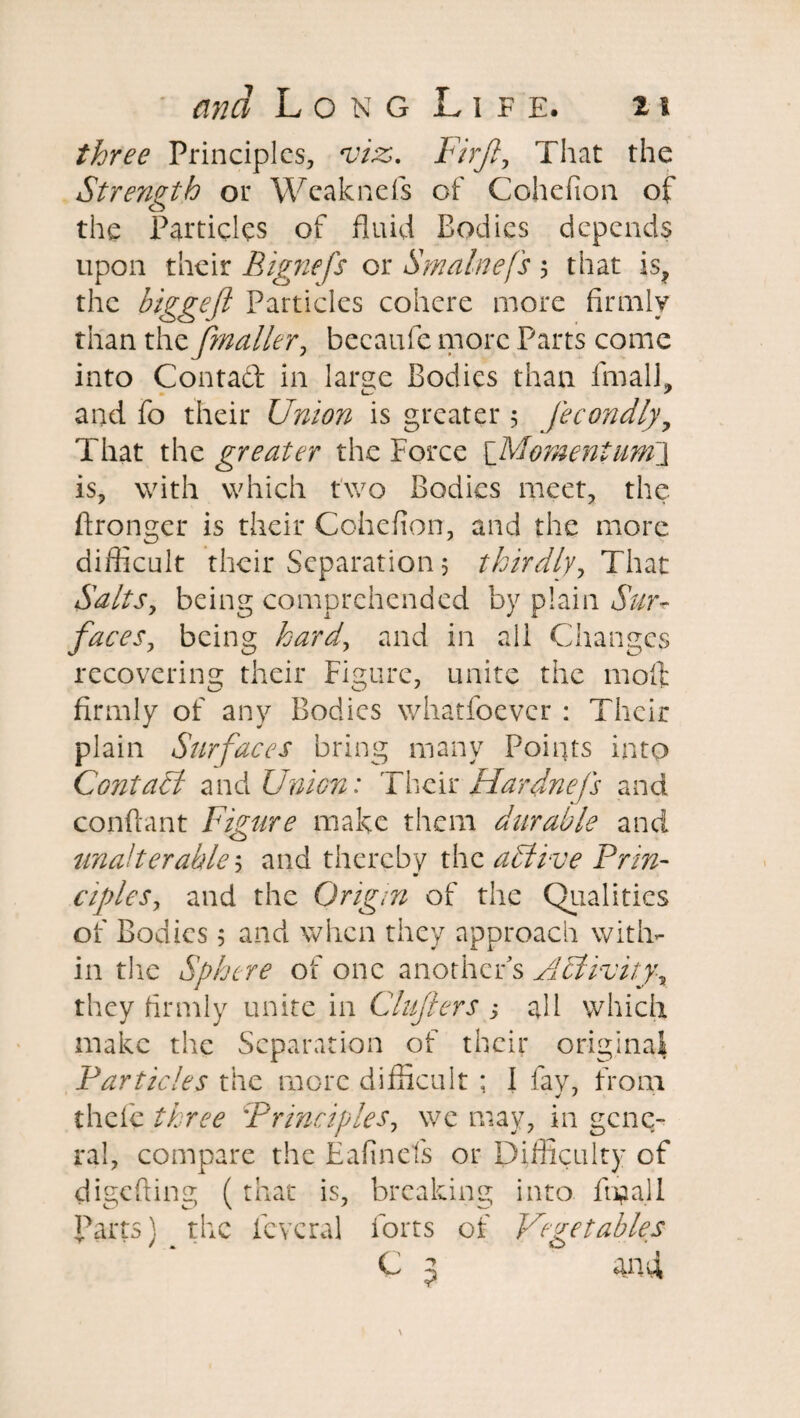 three Principles, viz. Firjl, That the Strength or Wcaknefs of Cohefion of the Particles of fluid Bodies depends upon their Eignefs or Smalnefs 5 that is, the biggeft Particles cohere more firmly than the Jmailer, becaufe more Parts come into Contact in large Bodies than final], and fo their Union is greater 5 Jecondly9 That the greater the Force [Momentum] is, with which two Bodies meet, the ftronger is their Cohefion, and the more difficult their Separation 5 thirdly, That Salts, being comprehended by plain Sur¬ face sy being hard^ and in all Changes recovering their Figure, unite the moll firmly of any Bodies whatfoever : Their plain Surfaces bring many Points into Contact and Union: Their Hardnefs and confiant Figure make them durable and unalterable 5 and thereby the aPtive Prin- cipleSy and the Origin of the Qualities of Bodies 5 and when they approach with¬ in the Sphere of one another's Activity^ they firmly unite in Clufters ; afil which make the Separation of their original Particles the more difficult ; 1 fay, from thele three :Principles, we may, in gene¬ ral, compare the Eafinefs or Difficulty of digefting ( that is, breaking into final 1 parts) the icvcral forts of Vegetables C 5 and