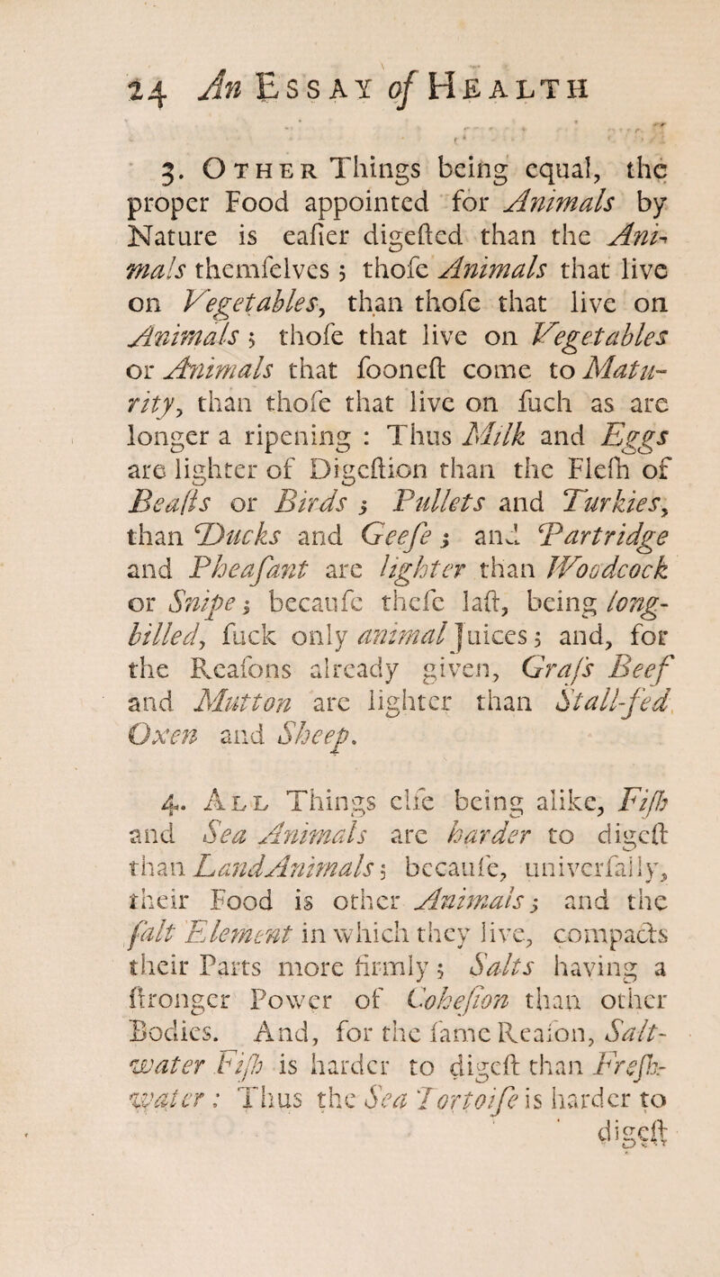 3. Other Things being equal, the proper Food appointed for Animals by Nature is eafier digefted than the And mals themfelves ; thofe Animals that live on Vegetables, than thofe that live on Animals > thofe that live on Vegetables or Animals that foonefl: come to Matu¬ rity^ than thofe that live on fuch as are longer a ripening : Thus Milk and Eggs are lighter of Digcftion than the Flefh of Bealls or Birds 5 Bullets and Turkiesy than Thicks and Geefe; and Bart ridge and Pheafant are lighter than Woodcock or Snipe $ becaufe thefc laft, being long¬ billed, fuck only animal Juices; and, for the Reafons already given, Grafs Beef and Mutton arc lighter than Stall-fed Oxen and Sheep. 4. Ale Things clfe being alike, Fifty and Sea Animals are harder to digeft than LandAnimals 5 becaufe, univerfally, their Food is other Animals > and the fait Element in which they live, compacts their Parts more firmly; Salts having a ftronger Power of Cohejion than other Bodies. And, for the fameReafon, Salt¬ water bifb is harder to digeft than Frefk- %vatcr: Thus the Sea Tortoife is harder to