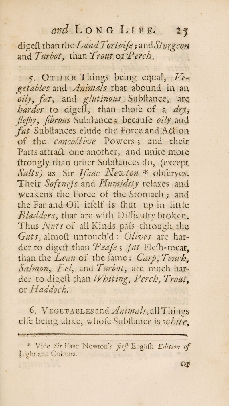 # * digeft than the Land Tortoife; an^Sturgeon and Turbot, than Trout or Torch, • r ’■ 2 » f. Other Things being equal, Ve¬ getables and Animals that abound in an oily, fat, and glutinous Subftance, are harder to digeft, than thofe of a dry, flefhy, fibrous Subftance; becaufe oily and fat Subftances elude the Force and Adiion of the cone oil Toe Powers ? and their Parts attract one another, and unite more ftrongly than other Subftances do, (except Salts) as Sir Ifaac Newton * obferves. Their Softnejs and Humidity relaxes and weakens the Force of the Stomach; and the Fat and Oil itfelf is- {hut up in little Bladders, that are with Difficulty broken. Thus Nuts of all Kinds pafs through the Guts, almoft untouch’d : Olives arc har¬ der to digeft than Teafe > fat Flefh-meat, than the Lean of the fame: Carp, Tench, Salmon, Eel, and Turbot, are much har¬ der to digeft than Whiting, Perch, Trout, or Haddock. 6. VEGETABLEsand Animals, all Things elfe being alike, whole Subftance is white, * Vide Sir Ifaac NewconV fir[l Englifh Edition of T • f J t 0 J JLignr and Golours. OX