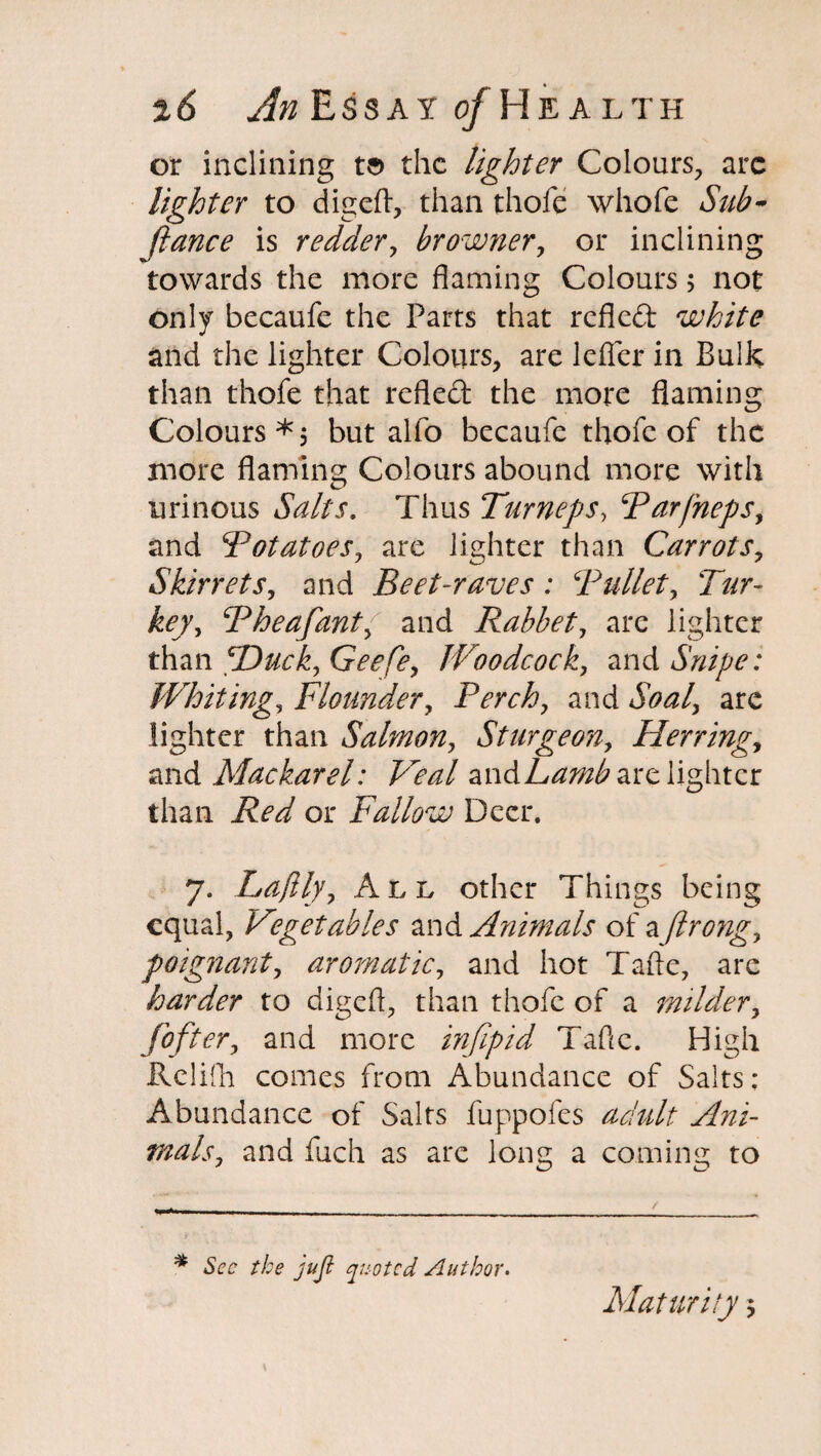 or inclining t$ the lighter Colours, arc lighter to digefl, than thofe whofe Sub- fiance is redder, browner, or inclining towards the more flaming Colours 5 not only becaufe the Parts that refled white and the lighter Colours, are Idler in Bulk than thofe that refled the more flaming Colours*, but alio becaufe thofe of the more flaming Colours abound more with urinous Salts. Thus Turneps, Rarfneps, and Potatoes, are lighter than Carrots, Skirrets, and Beet-raves: Bullet, Tur¬ key, Pheafant, and Rabbet, are lighter than TDuck, Geefe, Woodcock, and Snipe: Whiting, Flounder, Perch, and JW/, arc lighter than Salmon, Sturgeon, Herring, and Mackarel: Veal zndLamb are lighter than Red or Fallow Deer. 7. Laflly, All other Things being equal, Vegetables and Animals of a jlrong, poignant, aromatic, and hot Tafte, are harder to digefl, than thofe of a milder, fof ter, and more infipid Tafte. High Relifh comes from Abundance of Salts: Abundance of Salts fuppofes yfei- tnals, and fuch as are long a coming to * the jujl quoted Author. Maturity 5