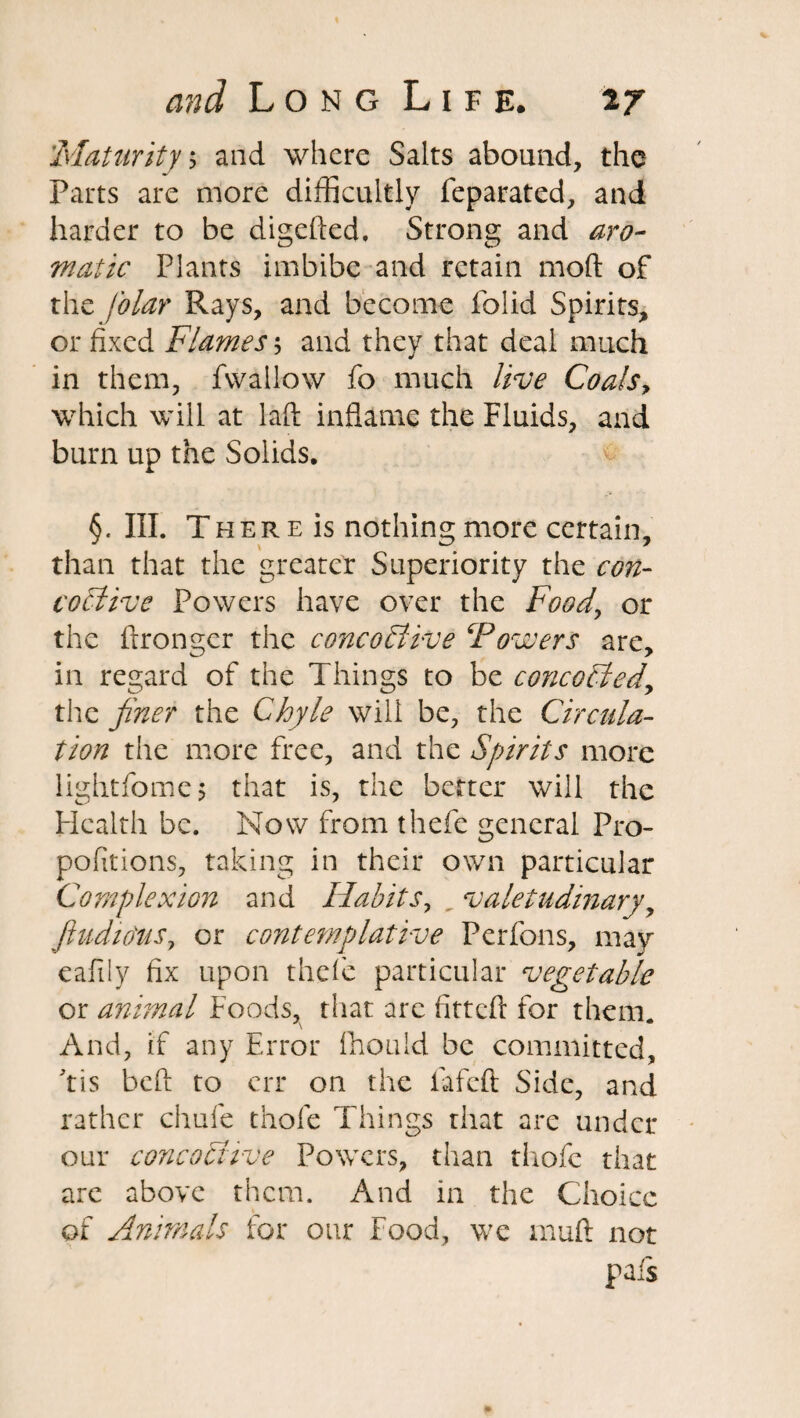 Maturity, and where Salts abound, the Parts are more difficultly feparated, and harder to be digefted, Strong and aro¬ matic Plants imbibe and retain mod of the filar Rays, and become folid Spirits, or fixed Flames; and they that deal much in them, fvvallow fo much live Coals, which will at laid inflame the Fluids, and burn up the Solids. §. III. There is nothing more certain, than that the greater Superiority the con- cociive Powers have over the Food, or the ftronger the c oncost ive Powers are, in regard of the Things to be concededy the finer the Chyle will be, the Circula¬ tion the more free, and the Spirits more lightfome $ that is, the better will the Health be. Now from thefe general Pro- pofitions, taking in their own particular Complexion and Habits, valetudinary, fiudio'us, or contemplative Perfons, may eafily fix upon thefe particular vegetable or animal Foods, that arc fitted for them. And, if any Error fhould be committed, 'tis bed to err on the fated Side, and rather chafe thole Things that are undet¬ our concochve Powers, than thofe that are above them. And in the Choice of Animals for our Food, we mud not pais