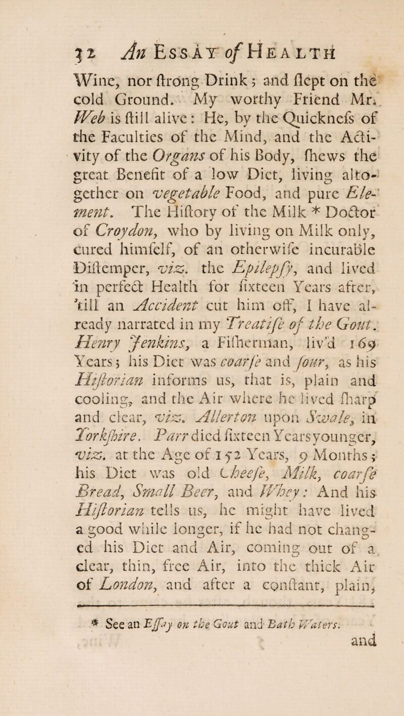 Wine, nor ftrong Drink 5 and flcpt on the cold Ground. My worthy Friend Mn Web is ftill alive : He, by the Quicknefs of the Faculties of the Mind, and the Acti¬ vity of the Organs of his Body, fhews the great Benefit of a low Diet, living alto¬ gether on vegetable Food, and pure Ele¬ ment. The Hiftory of the Milk * Dodfor of Croydon, who by living on Milk only, cured himfelf, of an other wife incurable Diftemper, viz,, the Epilepfy, and lived in perfect Health for fixteen Years after, Till an Accident cut him off, I have al¬ ready narrated in my Treatife of the Gout. Henry Jenkins, a Fifhennan, liv'd 169 Years $ his Diet was coarfe and fouri as his Hijlorian informs us, that is, plain and cooling* and the Air where he lived fharp and clear, viz. Allerton upon Swale, in Torkjbire, Parr died fixteen Years younger, viz. at the Age of 1 f 2 Years, 9 Months > his Diet was old Lheefe> Milk, coarfe Bread, Small Beer, and Whey: And his Hijlorian tells us, he might have lived a good while longer, if he had not chang¬ ed his Diet and Air, coming out of a clear, thin, free Air, into the thick Air of London, and after a conftanr, plain, * See an Ejfty on the Gout and Bath Waters. and