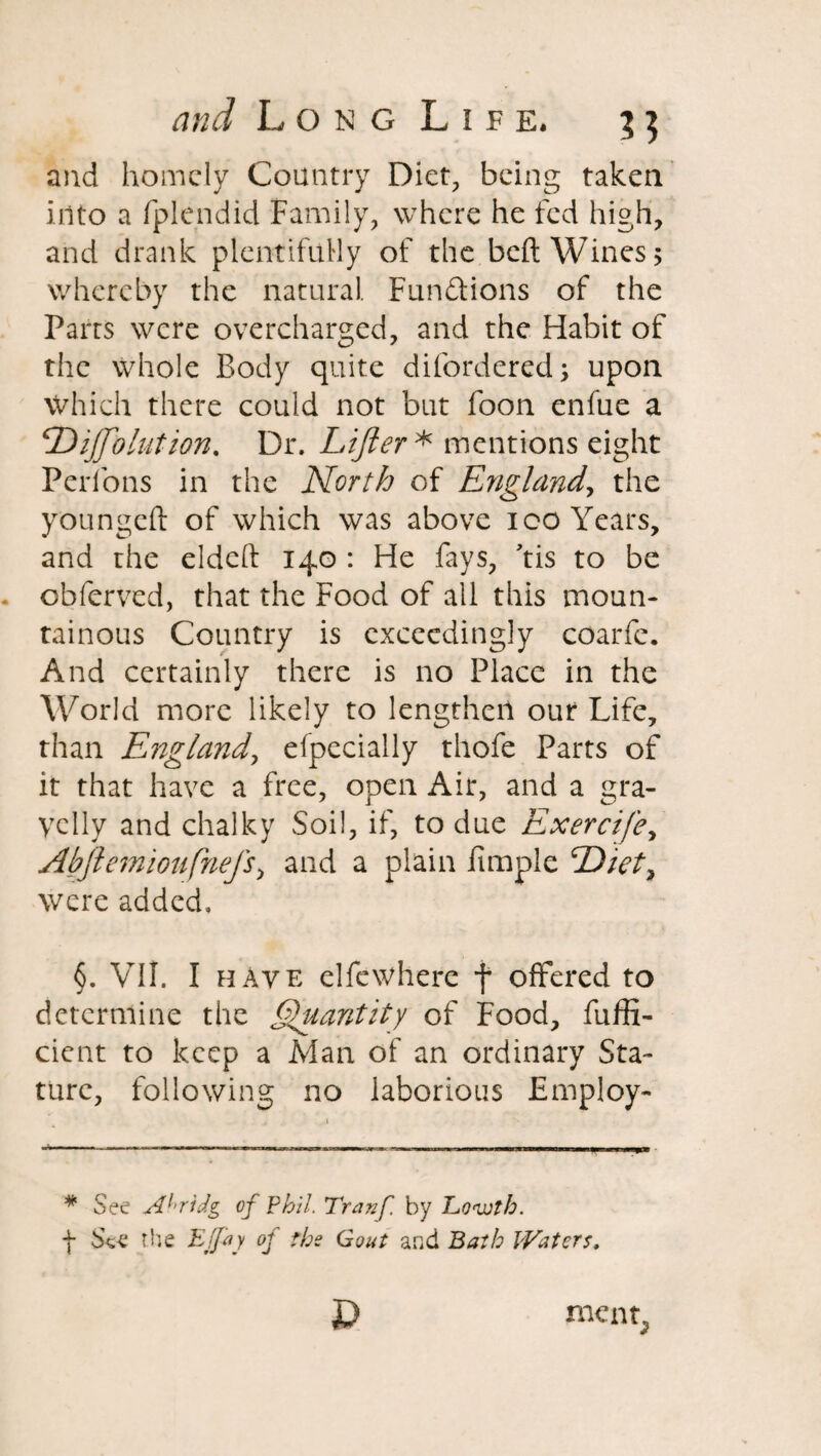 and homely Country Diet, being taken into a fplendid Family, where he fed high, and drank plentifully of the bed Wines; whereby the natural. Functions of the Pans were overcharged, and the Habit of the whole Body quite difordered; upon Which there could not but foon enfue a <Dijftolution. Dr. Lifter* mentions eight Perfons in the North of England, the youngeft of which was above ioo Years, and the eldcft 140 : He fays, ’tis to be obferved, that the Food of all this moun¬ tainous Country is exceedingly coarfe. And certainly there is no Place in the World more likely to lengthen out Life, than England, elpecially thofe Parts of it that have a free, open Air, and a gra¬ velly and chalky Soil, if, to due Exercife, Abftemioufnefs, and a plain fimple Diet, were added. §. VII. I have elfewhere f offered to determine the Quantity of Food, diffi¬ dent to keep a Man of an ordinary Sta¬ ture, following no laborious Employ- * See Abridg of Phil. Tranf by Lo-wth. f See the Ejjay of tbs Gout and Bath Waters, D ment.