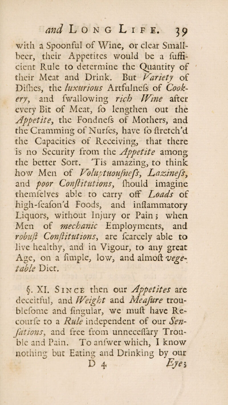 with a Spoonful of Wine, or clear Small- becr, their Appetites would be a fuffi- c-ient Rule to determine the Quantity of ' their Meat and Drink. But Variety of Dirties, the luxurious Artfulnefs of Cook¬ ery, and fwailowing rich IVine after every Bit of Meat, fo lengthen out the Appetite, the Fondnefs of Mothers, and the Cramming ofNurfes, have foftretch’d the Capacities of Receiving, that there is no Security from the Appetite among the better Sort. Tis amazing, to think how Men of Voluptuoufnefs, Lazinefs, and poor Conjlitutions, fhouid imagine themfelves able to carry off Loads of high-fcafon'd Foods, and inflammatory Liquors, without Injury or Pain 5 when Men of mechanic Employments, and robufi Confutations, are fcarcely able to live healthy, and in Vigour, to any great Age, on a fimple, low, and almoft vege¬ table Diet. §. XI. Since then our Appetites are deceitful, and Weight and Meafure trou- blefome and fmgular, we muft have Re¬ coin fe to a Rule independent of our Sen- fat ions, and free from unneceftary Trou¬ ble and Pain. To anfwer which, I know nothing but Eating and Drinking by our D 4 Byei