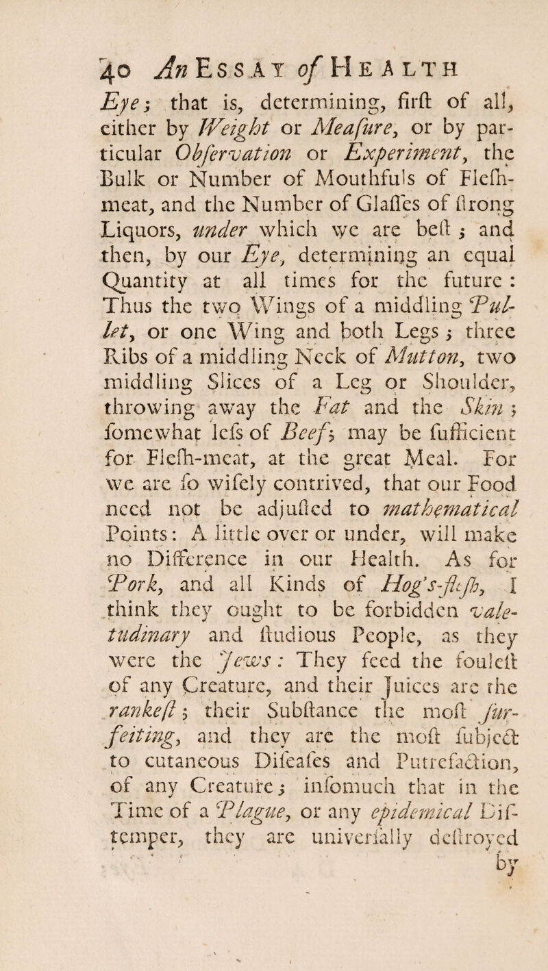 Eye; that is, determining, fil'd of all, either by Weight or Meafure, or by par¬ ticular Obfervation or Experiment, the Bulk or Number of Mouthfuls of Flefh- meat, and the Number of Glades of flrong Liquors, under which \yc are bell ,* and then, by our Eye, determining an equal Quantity at all times for the future : Thus the two Wings of a middling Bui- let, or one Wing and both Legs; three Ribs of a middling Neck of Mutton, two middling Slices of a Leg or Shoulder, throwing away the Fat and the Skin ? fomewhat lefs of Beef \ may be fufficient for Fiefh-meat, at the great Meal. For we are fo wifely contrived, that our Food need not be adjuded to mathematical Points: A little over or under, will make no Difference in our Health. As for 5Pork, and all Kinds of Hog’s-jltjh, I think they ought to be forbidden vale¬ tudinary and ftudious People, as they were the Jews: They feed the foulcil of any Creature, and their Juices are the rankeft $ their Subdance the moil J'ur- feiting, and they are the mod ilibjcct to cutaneous Difeafes and Putrefadion, of any Creature j infomuch that in the Time of a Blague, or any epidemical Dip temper, they are univerfally deilroyed