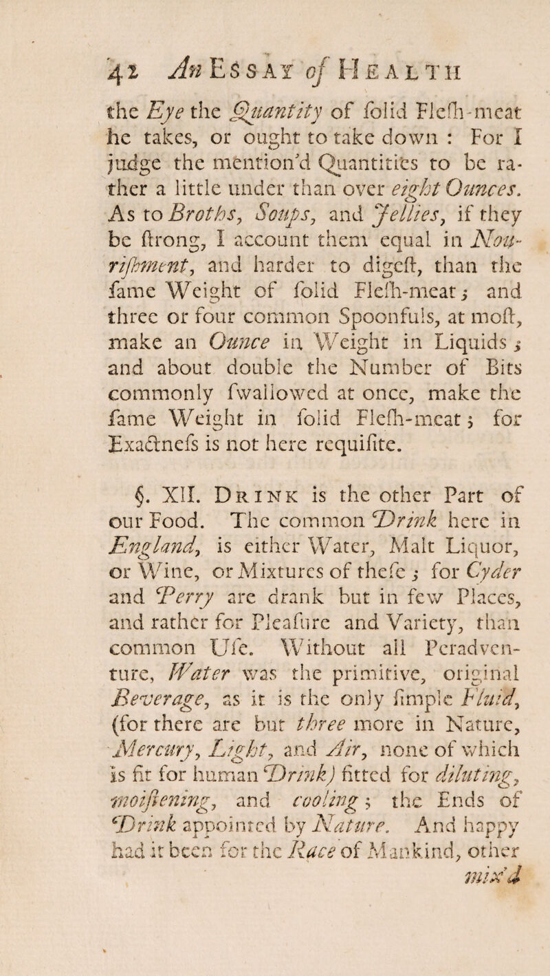 the Eye the §Hiantity of folid Flefh-meat he takes, or ought to take down : For I judge the mention'd Quantities to be ra¬ ther a little under than over eight Ounces. As to Broths, Soups, and jellies, if they be ftrong, I account them equal in Nou¬ rishment, and harder to digcfl, than the fame Weight of folid Flefh-meat 5 and three or four common Spoonfuls, at moft, make an Ounce in Weight in Liquids * and about double the Number of Bits commonly fwaiiowed at once, make the fame Weight in folid Flefh-meat j for Exadlnefs is not here requifite. §. XII. Drink is the other Part of our Food. The comrno xiDrink here in England, is either Water, Malt Liquor, or Wine, or Mixtures of thefe ; for Cyder and Berry are drank but in few Places, and rather for Pleafure and Variety, than common Ufe. Without ail Peradven¬ ture, lEater was the primitive, original Beverage, as it is the only fimple Fluid, (for there are but three more in Nature, Mercury, Light, and Air, none of which Is fit for human Drink) fitted for diluting, rnoiftening, and cooling; the Ends of Drink appointed by Nature. And happy had it be ^ r> ✓> \J £ the Race of Mankind, other mix'd