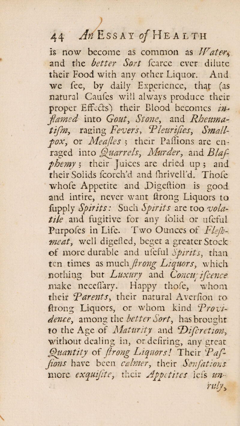 1 4 4 Afi Essay of Heal t h Is now become as common as Water* and the better Sort fcarce ever dilute their Food with any other Liquor. And we fee, by daily Experience, that (as natural Caufcs will always produce their proper Effects) their Blood becomes in* flamed into Gout, Stone, and Rheama- tiflm, racing Fevers, Bleurifies, Small- fox, or Meafles ; their Bullions are en¬ raged into Quarrels7 Murder, and Blaf fhemy 5 their juices are dried up; and their Solids fcordvd and fhriveird, Thofe whofe Appetite and X)igeftion is good and intire, never want flrong Liquors to fupply Spirits: Such Spirits are too vola¬ tile and fugitive for any lolid or ufcful Purpofes in Life. Two Ounces of Flefa¬ me at y well digefled, beget a greater Stock of more durable and ufcful Spirits, than ten times as much flrong Liquors, which nothing but Luxury and Concii'ifcence make ncceffary. Happy thofe, whom their Barents, their natural Averfion to flrong Liquors, or whom kind Brevi¬ dence, among thz better Sort, has brought to the Age of Maturity and Difcretion, without dealing in, or defiring, any great Quantity of flrong Liquors! Their Baf- fions have been calmer, their Senfations more exquiflte, their Appetites iefs un