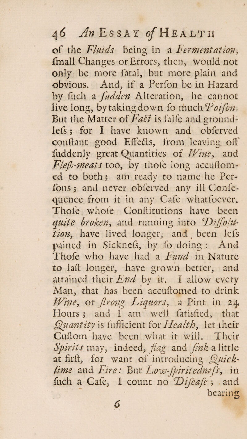 of the Fluids being in a Fermentation, fmall Changes or Errors, then, would not L/ ' 7 only be more fatal, but more plain and obvious. And, if a Perfon be in Hazard by fuch a fudden Alteration, he cannot live long, bytaking down fo mxioh'Poifon. But the Matter of Fa£i is falfe and ground- left $ for I have known and obferved conftant good Effefts, from leaving off fuddenly great Quantities of Wine, and Flejh-meats too, by thofe long accuftom- ed to both; am ready to name he Per- fons 5 and never obferved any ill Confc- quence from it in any Cafe whatfoever. Thofe whofe Conftitutions have been quite broken, and running into Diffolu- tion, have lived longer, and t been lefs pained in Sicknefi, by fo doing : And Thofe who have had a Fund in Nature to laft longer, have grown better, and attained their End by it. I allow every Man, that has been accuftomed to drink Wine, or firong Liquors, a Pint in 24, Hours 5 and i am well fatisfted, that Quantity is fufficient for Healthy let their Cuftorn have been what it will. Their Spirits may, indeed, flag and fink a little at flrft, for want of introducing Quick¬ lime and Fire: But Low-fpiritednefs, in fuch a Cafe, I count no Difeafe s and bearing 6