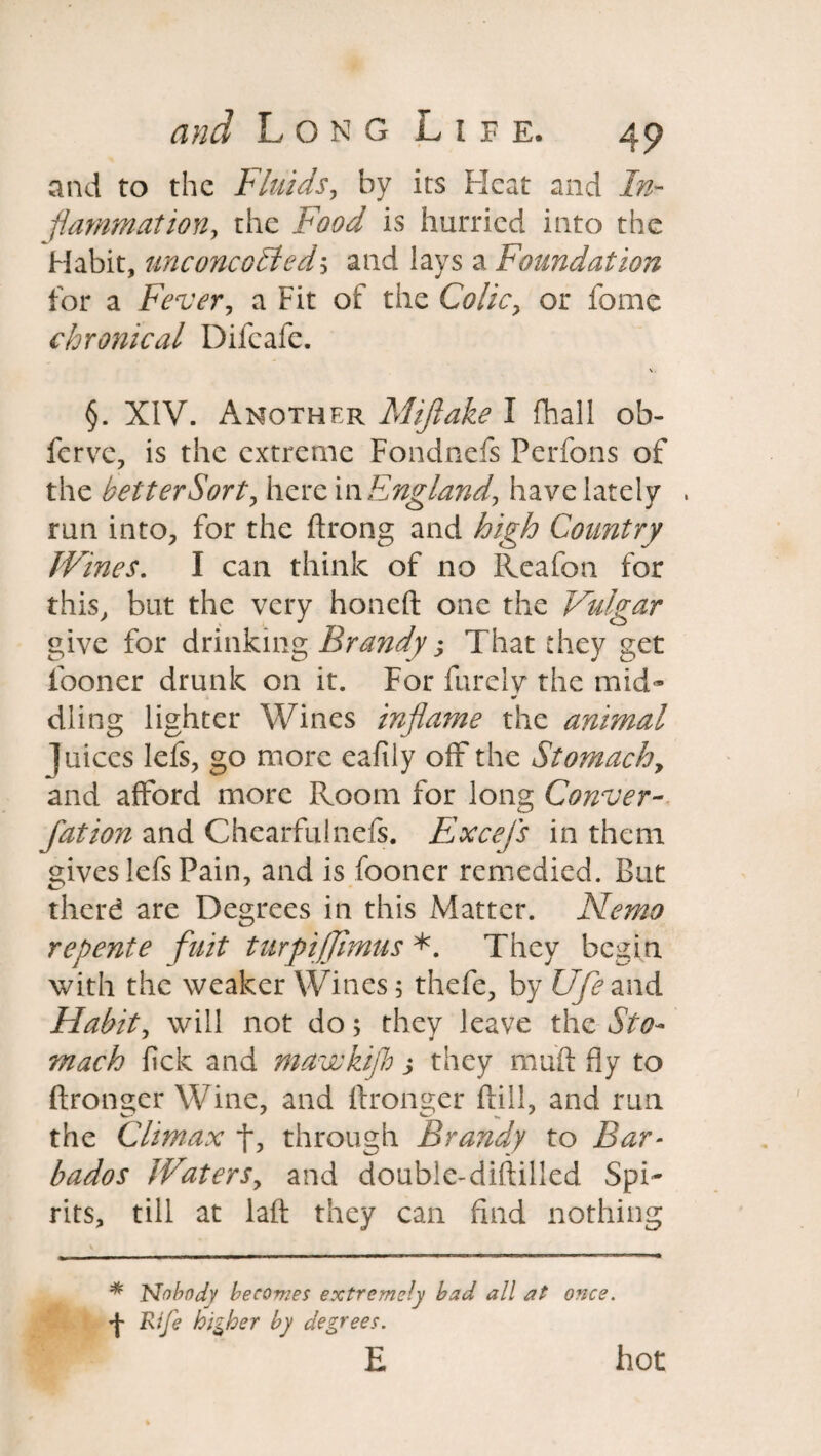 and to the Fluids, by its Heat and In¬ flammation, the Food is hurried into the Habit, unconeoHed\ and lays a Foundation for a Fever, a Fit of the Colicy or fome chronical Difeafe. \ §. XIV. Another Mijlake I fhall ob- ferve, is the extreme Fondnefs Perfons of the better Sort, herei n England, have lately run into, for the ftrong and high Country Wines. I can think of no Reafon for this, but the very honeft one the Vulgar give for drinking Brandy j That they get fooner drunk on it. For Purely the mid¬ dling lighter Wines inflame the animal juices lefs, go more eafily off the Stomachy and afford more Room for long Conver- fation and Chearfulnefs. Excefs in them gives lefs Pain, and is fooner remedied. But therd are Degrees in this Matter. Nemo repente fuit turpifjimus *. They begin with the weaker Wines 5 thefe, by Ufe and Habit, will not do; they leave the Sto¬ mach fick and mawkijh j they muff fly to ftronger Wine, and ffronger ftill, and run the Climax f, through Brandy to Bar¬ bados Waters, and double-diftilled Spi¬ rits, till at laft they can find nothing * Nobody becomes extremely had all at once. •}■ Rife higher by degrees. E hot