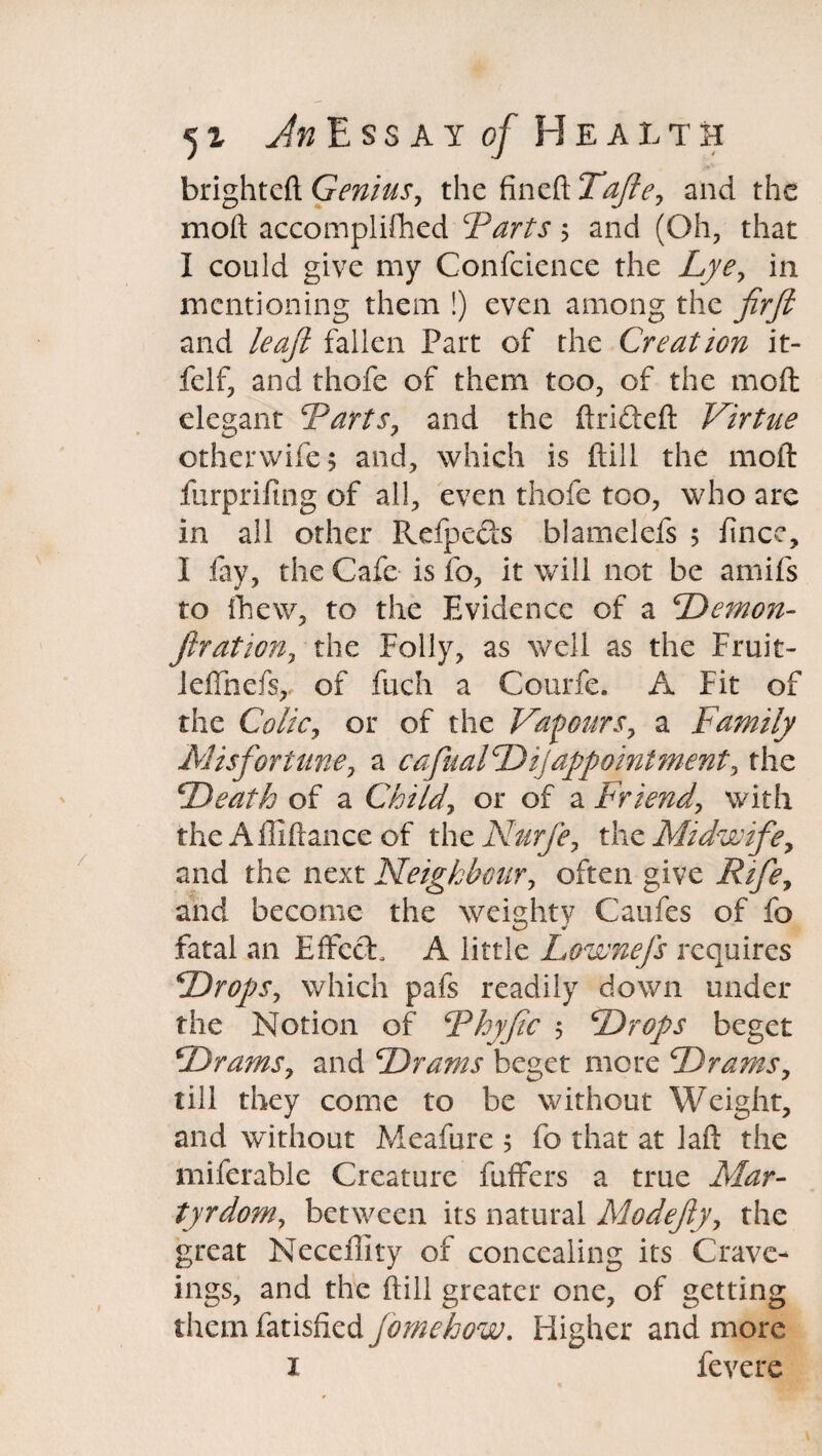 brightcft Genius, the fineft Tafte, and the moft accomplifhed Tarts 5 and (Oh, that I could give my Confcience the Lye, in mentioning them !) even among the firft and leaft fallen Part of the Creation it- felf, and thofe of them too, of the moft elegant Tarts, and the ftrifteft Virtue ©therwife; and, which is ftill the moft furprifing of all, even thofe too, who are in all other Refpeds blamelefs 5 fince, I fay, the Cafe is fo, it will not be amifs to fhew, to the Evidence of a Demon- jhation, the Folly, as well as the Fruit- iefthefs,. of fuch a Courfe. A Fit of the Colic, or of the Vapours, a Family Misfortune, a cafualDi] appointment, the Death of a Child, or of a Friend, with the Affiftance of the Nurje, the Midwife, and the next Neighbour, often give Rife, and become the weighty Caufes of fo fatal an Effect A little Lownefs requires Drops, which pafs readily down under the Notion of Thyfic $ Drops beget Drams, and Drams beget more Drams, till they come to be without Weight, and without Meafure 5 fo that at Jaft the miferable Creature fuffers a true Mar¬ tyrdom, between its natural Modefty, the great Neceffity of concealing its Crave- ings, and the ftill greater one, of getting them fatisfied feme how. Higher and more