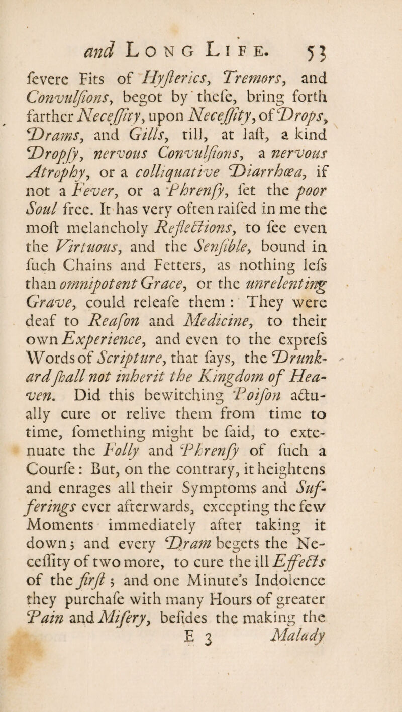 fcvere Fits of Hyjierics, Tremor?, and Convulfions, begot by thefe, bring forth farther Necejjhy, upon Necejjity, of Drops y ‘Drams, and Gills, till, at laft, a kind Dropfy, nervous Convuljions, a nervous Atrophy, or a colliquative Diarrhoea, if not a Fever, or a Fhrenfy, let the poor Soul free. It has very often raifed in me the moll melancholy Reflections, to fee even the Virtuous, and the Senjible, bound in llich Chains and Fetters, as nothing lefs than omnipotent Grace, or the unrelenting Grave, could releafe them : They were deaf to Reafon and Medicine, to their own Experience, and even to the exprefs Words of Scripture, that fays, the Drunk¬ ardflail not inherit the Kingdom of Hea¬ ven. Did this bewitching Toifon actu¬ ally cure or relive them from time to time, fomething might be faid, to exte¬ nuate the Folly and Fhrenfy of fuch a Courfe: But, on the contrary, it heightens and enrages all their Symptoms and Suf¬ ferings ever afterwards, excepting the few Moments immediately after taking it down 5 and everv Dram begets the Ne- ceffity of two more, to cure the ill EffeCts of the firfl $ and one Minute’s Indolence they purchafe with many Hours of greater Fain and Mifery, beftdes the making the