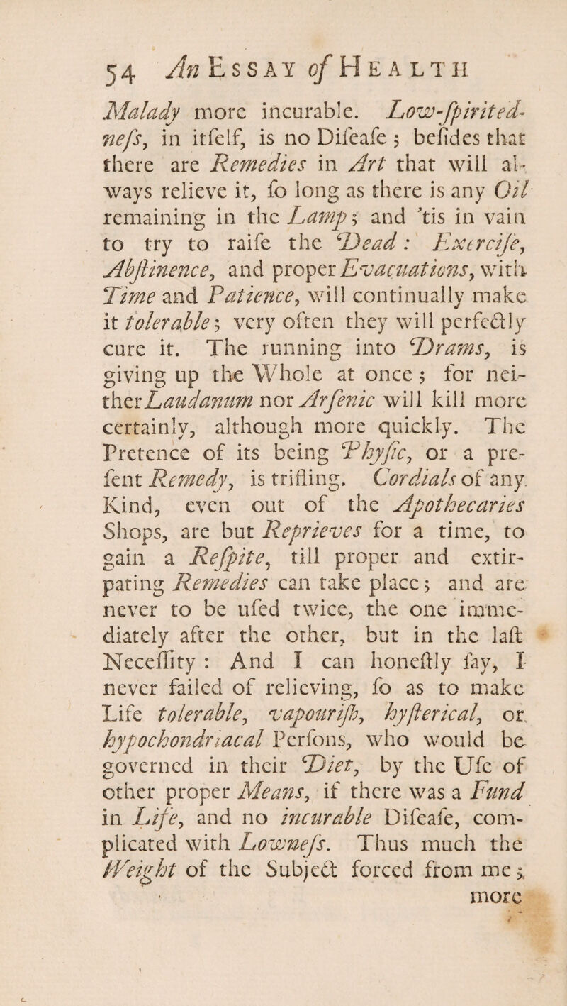 Malady more incurable. Low-fpirited- nefs, in itfelf, is no Difeafe 5 bciides that there are Remedies in Art that will al¬ ways relieve it, fo long as there is any Oil remaining in the Lamp; and tis in vain to try to raife the 6Dead: Excrcife, Abjiinence, and proper Evacuations, with Time and Patience, will continually make it tolerable; very often they will perfectly cure it. The running into Drams, is giving up the Whole at once 5 for nei- therLaudanum nor Arfenic will kill more certainly, although more quickly. The Pretence of its being Thyfic, or a pre¬ fen t Remedy, is trifling. Cordials of any. Kind, even out of the Apothecaries Shops, are but Reprieves for a time, to gain a Refpite, till proper and extir¬ pating Remedies can take place; and are never to be ufed twice, the one imme¬ diately after the other, but in the laft Neceflity : And I can honeftly fay, I never failed of relieving, fo as to make Life tolerable, vapour ijh, by fieri cal, or. hypochondriacal Perfons, who would be governed in their Diet, by the Ufe of other proper Means, if there was a Fund in Life, and no incurable Difeafe, com¬ plicated with Lownefs. Thus much the PVeitpht of the Subject forced from me * more