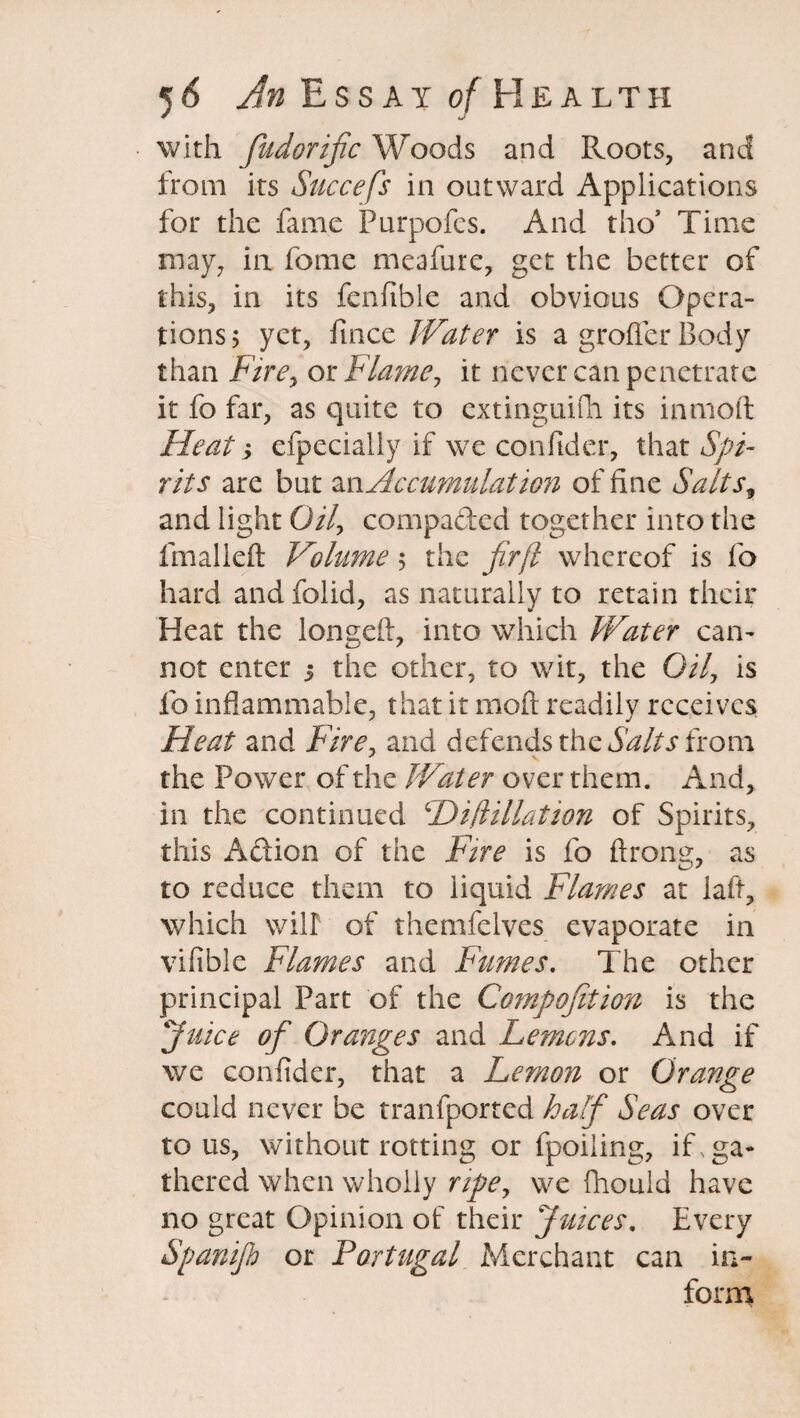 with fudorijic Woods and Roots, and from its Succefs in outward Applications for the fame Purpofcs. And tho5 Time may, in fome meafure, get the better of this, in its fcnfible and obvious Opera¬ tions; yet, fince Water is a grofler Body than Fire, or Flame, it never can penetrate it fo far, as quite to cxtinguifii its inmoft Heat y efpecially if we confider, that Spi¬ rits are but an. Accumulation of fine Salts, and light 0/7, compacted together into the fmal left Volume 5 the fir ft whereof is fo hard andfolid, as naturally to retain their Heat the longed, into which Water can¬ not enter j the other, to wit, the 0/7, is fo inflammable, that it mod readily receives Heat and Fire, and defends the Salts from the Power of the Water over them. And, in the continued cDift illation of Spirits, this A&ion of the Fire is fo drong, as to reduce them to liquid Flames at lad, which will of themfelves evaporate in vifible Flames and Fumes. The other principal Part of the Compofition is the Juice of Oranges and Lemons. And if we confider, that a Lemon or Orange could never be tranfported half Seas over tons, without rotting or fpoiling, if ga¬ thered when wholly ripe, we fhould have no great Opinion of their Juices. Every Spanijh or Portugal Merchant can in¬ form