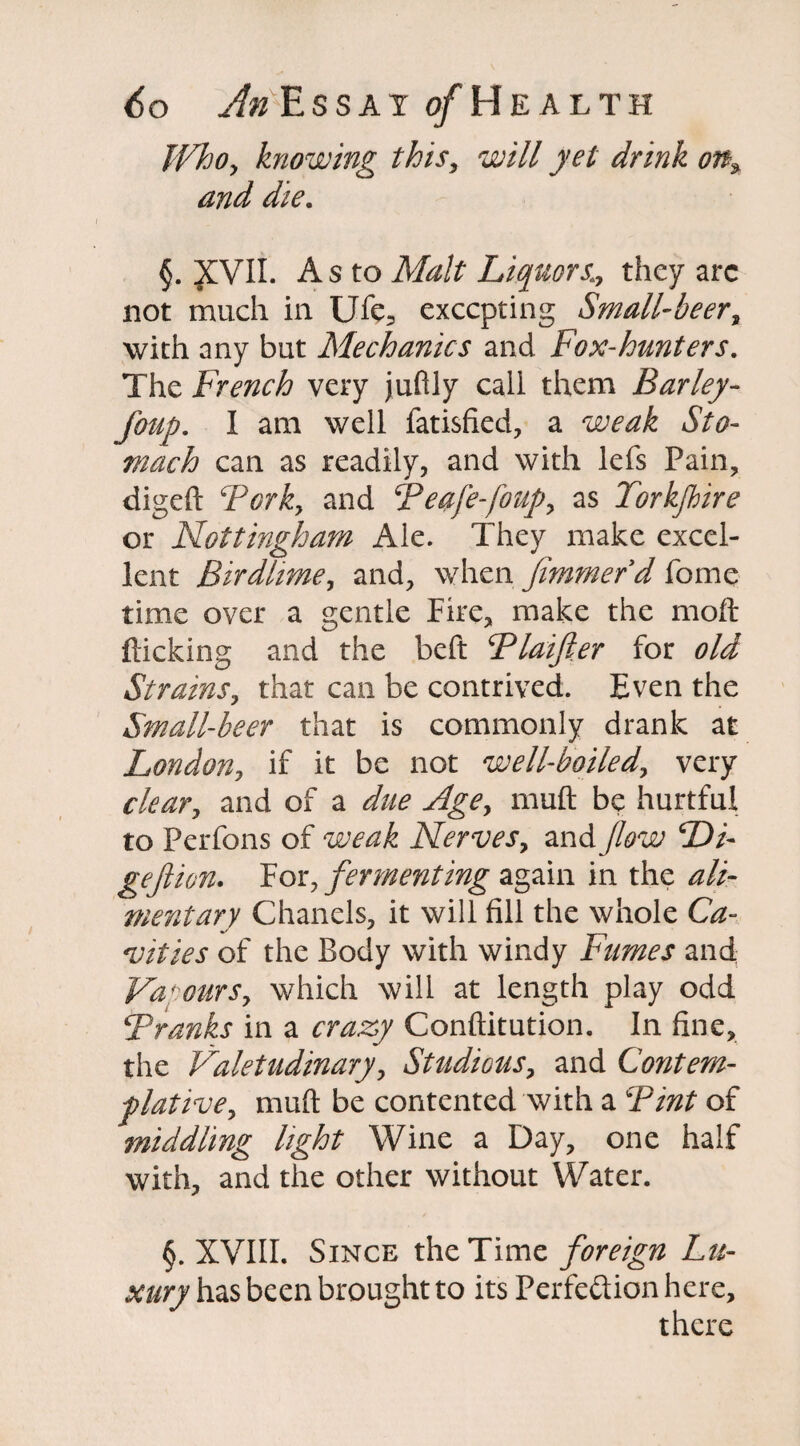 Who, knowing this, will yet drink on* and die. §. JCVII. As to Malt Liquors.;, they arc not much in UTe, excepting Small-beer, with any but Mechanics and Fox-hunters. The French very juftly caii them Barley- foup. I am well fatisfied, a J/0- mach can as readily, and with lefs Pain, digeft TGrk, and Teafe-foup, as Torkfhire or Nottingham Ale. They make excel¬ lent Birdlime, and, when fim?nerd fome time over a gentle Fire, make the moil flicking and the beft Tlaifter for old Strains, that can be contrived. Even the Small-beer that is commonly drank at London, if it be not well-boiled, very clear, and of a *///£ Age, muft be hurtful to Perfons of Nerves, and Jlow Di- gejiion. For, fermenting again in the ^/z- mentary Chanels, it will fill the whole Ca- vities of the Body with windy Fumes and Vapours, which will at length play odd Tranks in a crazy Conftitution. In fine, the Valetudinary, Studious, and Contem¬ plative, muft be contented with a of middling light Wine a Day, one half with, and the other without Water. §. XVIII. Since the Time foreign Lu¬ xury has been brought to its Perfection here, there