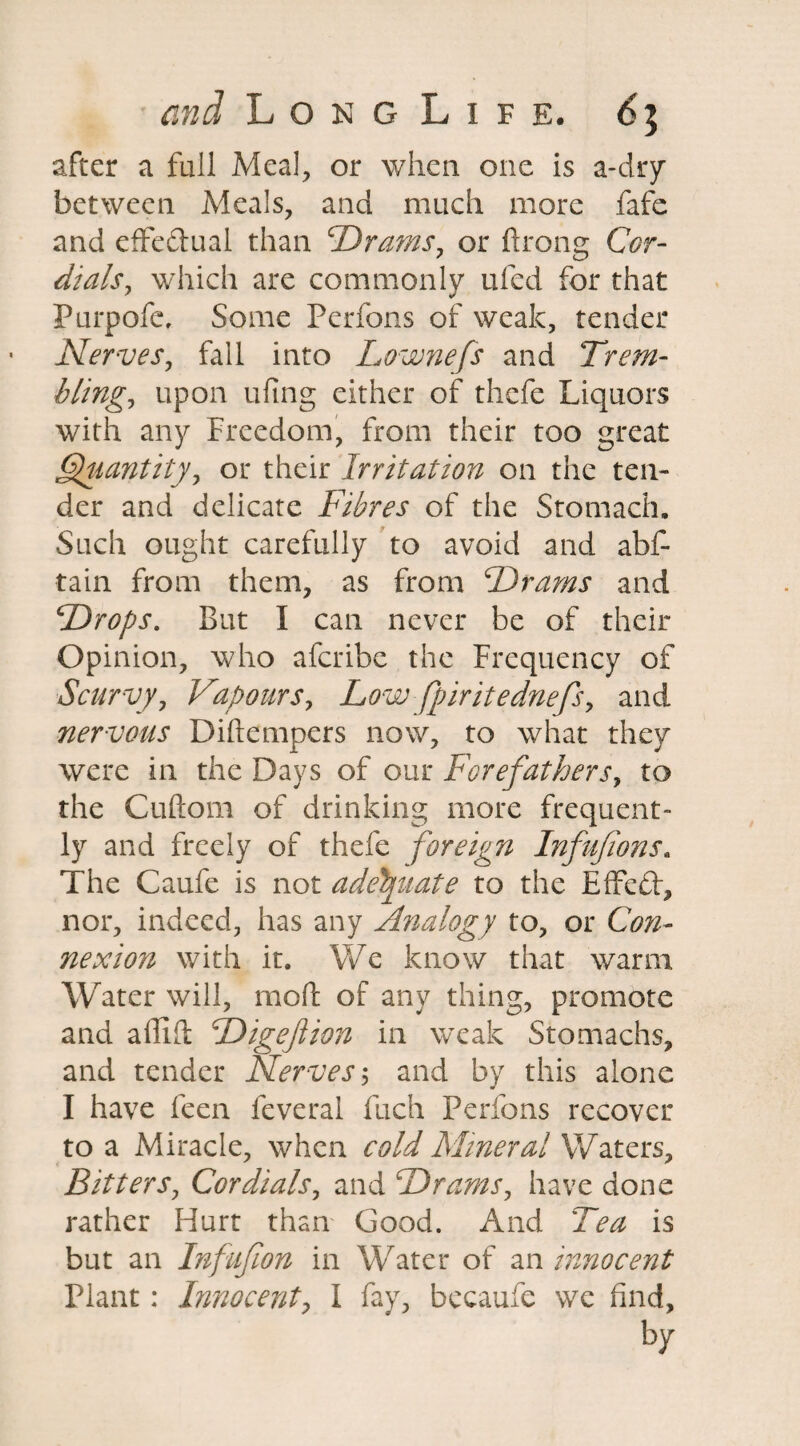 after a full Meal, or when one is a-dry between Meals, and much more fafe and effe&ual than £Drams, or ftrong Cor¬ dials, which are commonly ufed for that Purpofe, Some Perfons of weak, tender Nerves, fall into Lownefs and Trem¬ bling, upon ufing either of thefe Liquors with any Freedom, from their too great Quantity, or their Irritation on the ten¬ der and delicate Fibres of the Stomach. Such ought carefully to avoid and abs¬ tain from them, as from Drams and Drops, But I can never be of their Opinion, who aferibe the Frequency of Scurvy, Vapours, Low fpiritednefs, and nervous Diftempers now, to what they were in the Days of our Forefathers, to the Cuftom of drinking more frequent¬ ly and freely of thefe foreign Infufions. The Caufe is not adequate to the Effedt, nor, indeed, has any Analogy to, or Con¬ nexion with it. We know that warm Water will, mo ft of any thing, promote and affift Digejiion in weak Stomachs, and tender Nerves$ and by this alone I have feen feveral fuch Perfons recover to a Miracle, when cold Mineral Waters, Bitters, Cordials, and Drams, have done rather Hurt than Good. And Tea is but an Infufion in Water of an innocent Plant: Innocent, I fay, bccaufe we find, by