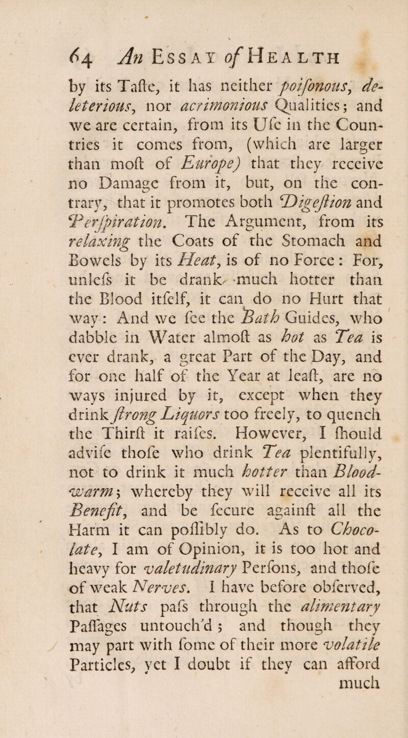 by its Tafte, it has neither poifonous, de¬ leterious, nor acrimonious Qualities; and we are certain, from its Ufe in the Coun¬ tries it comes from, (which are larger than mod of Europe) that they receive no Damage from it, but, on the con¬ trary, that it promotes both Higeftion and CP erjjnr at ion. The Argument, from its relaxing the Coats of the Stomach and Bowels by its Heat, is of no Force : For, unlefs it be drank< -much hotter than the Blood itfelf, it can do no Hurt that wav: And we fee the Path Guides, who dabble in Water almoft as hot as Tea is ever drank, a great Part of the Day, and for one half of the Year at lead, are no ways injured by it, except when they drink ft rong Liquors too freely, to quench the Thirft it raifes. However, I Pnould advife thofe who drink Tea plentifully, not to drink it much hotter than Blood- warm5 whereby they will receive all its Benefit, and be fecure againft all the Harm it can poffibly do. As to Choco- latey I am of Opinion, it is too hot and heavy for valetudinary Perfons, and thofe of weak Nerves. I have before obferved, that Nuts pafs through the alimentary Paifages untouch'd ; and though they may part with fome of their more volatile Particles, vet I doubt if they can afford much