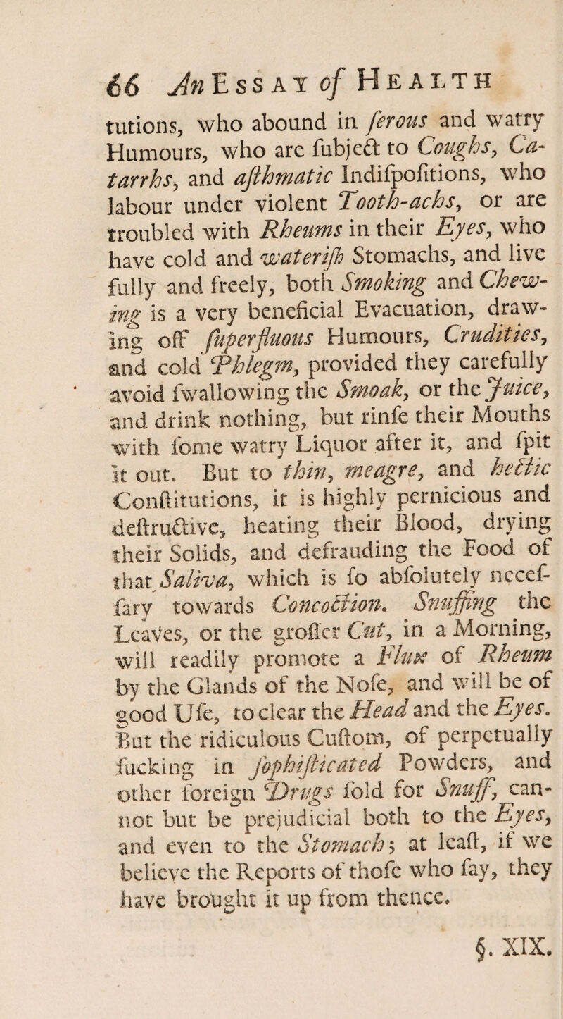 tutions, who abound in ferous and watry Humours, who are fubjeft to Coughs, Ca¬ tarrhs, and afthmatic Indifpofitions, who labour under violent Tooth-achs, or are troubled with Rheums in their Eyes, who have cold and waterifh Stomachs, and live fully and freely, both Smoking and Chew¬ ing is a very beneficial Evacuation, draw¬ ing off fuperfluous Humours, Crudities, and cold‘Phlegm, provided they carefully avoid fwallowing the Smoak, or thJuice, and drink nothing, but rinfe their Mouths with feme watry Liquor after it, and lpit It out. But to thin, meagre, and hectic Conftitutions, it is highly pernicious and deftruttive, heating their Blood, drying their Solids, and defrauding the Food of that Saliva, which is fo abfolutely necef- fary towards Conception. Snuffing the Leaves, or the grofler Cut, in a Morning, will readily promote a Finn of Rheum by the Glands of the Nofe, and will be of good Ufe, to clear the Head and the Eyes. But the ridiculous Cuftom, of perpetually fucking in JbphiJlicated Powders, and other foreign ‘Drugs Ibid for Snuff, can¬ not but be prejudicial both to the Eyes, and even to the Stomach-, at lead, if we believe the Reports of thofe who fay, they have brought it up from thence. §. XIX.