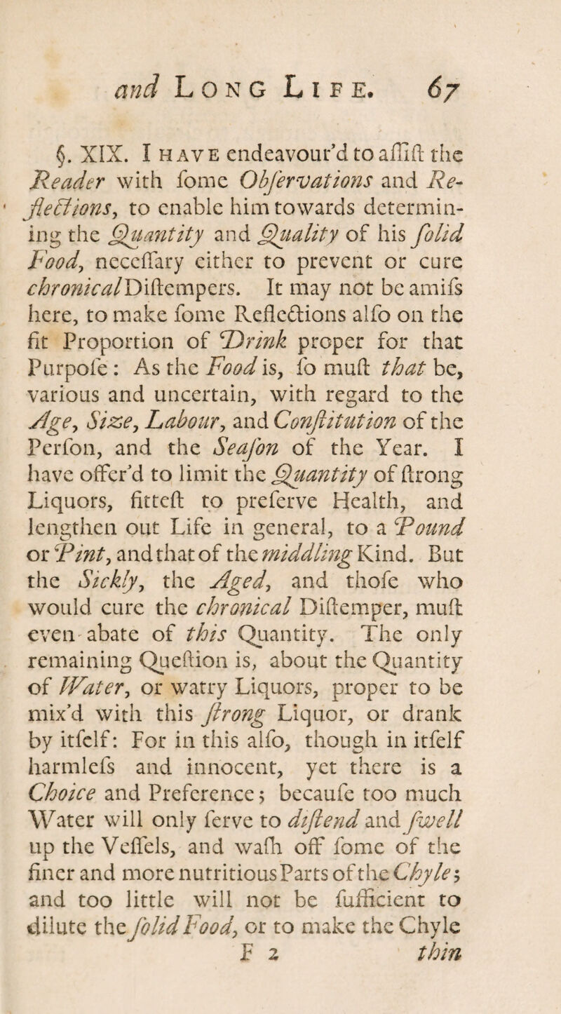 §. XIX. I have endeavour’d to afilft the Reader with fome Obfervations and Re- jieRions, to enable him towards determin¬ ing the Quantity and Quality of his ftolid Foody necclTary either to prevent or cure ^ra^z/Diftempers. It may not be amifs here, to make fome Refledions alfo on the fit Proportion of Drink proper for that Purpofe : As the Food is, fo mud that be, various and uncertain, with regard to the Agey Size, Labour, and Confutation of the Perfon, and the SeaJ'on of the Year. I have offer’d to limit the Quantity of ftrong Liquors, fitteft to preferve Health, and lengthen out Life in general, to a Found or Finty and that of the middling Kind. But the Sicklyy the Aged, and thofe who would cure the chronical Diftemper, muff even abate of this Quantity. The only remaining Queftion is, about the Quantity of Watery or watry Liquors, proper to be mix’d with this ftrong Liquor, or drank by itfclf: For in this alfo, though in itfelf harmlefs and innocent, yet there is a Choice and Preference$ becaufe too much Water will only ferve to diftend and jwell up the Veffels, and wafh off fome of the finer and more nutritious Parts ofth c Chyle; and too little will not be fufficient to dilute th z folid Food, or to make the Chyle F 2 thin