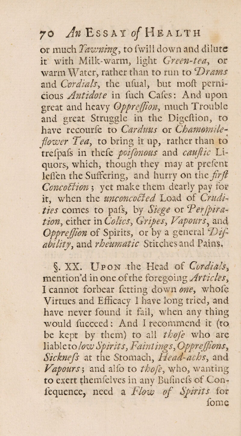 or much Pawning, to Twill down and dilute it with Milk-warm, light Green-tea, or warm Water, rather than to run to cDrams and Cor dials, the ufual, but mod perni¬ cious Antidote in fuch Cafes: And upon great and heavy Qpprejjion, much Trouble and great Struggle in the Digcftion, to have recourfe to Carduus or Chamomile- flower Tea, to bring it up, rather than to trefpafs in thefe poifionous and caufiic Li¬ quors, which, though they may at prefent leflen the Suffering, and hurry on the fir ft Conception ; yet make them dearly pay for it, when the unconcocted Load of Crudi¬ ties comes to pafs, by Siege or Perfpira- tion, either in Colics, Gripes, Vapours5 and Qpprejjion of Spirits, or by a general LDifi ability, and rheumatic Stitches and Pains, §. XX. Upon -the Head of Cordials, mention'd in one of the foregoing Articles, I cannot forbear Petting down one, whofc Virtues and Efficacy I have long tried, and have never found it fail, when any thing would fucceed: And I recommend it (to be kept by them) to all thofie who are liable to low Spirits, Paintings, GppreJJionsx Sicknefis at the Stomach, Head-achs, and Vapours; and alfo to who, wanting to exert themfelves in any Bufmefs of Con- fequcnce, need a Flow ofi Spirits for forne