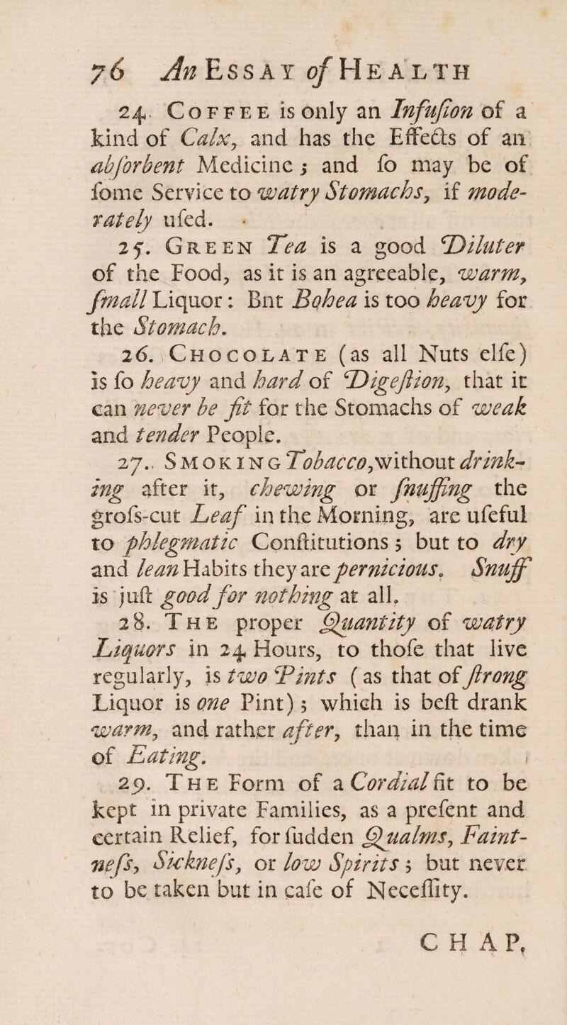 24, Coffee is only an Infufion of a kind of CalXy and has the Effe&s of an ahjbrbent Medicine j and fo may be of fome Service to watry Stomachs, if mode¬ rately ufed. 2y. Green Tea is a good T^iluter of the Food, as it is an agreeable, warm, /mail Liquor; But Bohea is too heavy for the Stomach. 26. Chocolate (as all Nuts elfe) is fo heavy and hard of Digeflion, that it can never be fit for the Stomachs of weak and tender People. 27.. Smoking Tobacco,without drink¬ ing after it, chewing or finujfing the grofs-cut Leaf in the Morning, are ufeful to phlegmatic Conftitutions$ but to dry and lean Habits they are pernicious. Snuff is juft good for nothing at all. 28. The proper Quantity of watry Liquors in 24 Hours, to thofe that live regularly, is two Tints (as that offirong Liquor is one Pint); which is beft drank warm, and rather after, than in the time of Eating. j 25). The Form of a Cordial fit to be kept in private Families, as a prefent and certain Relief, for Hidden ffualms. Fami¬ ne fs, Skknefs, or low Spirits j but never to be taken but in cafe of Neceffity. CHAP,