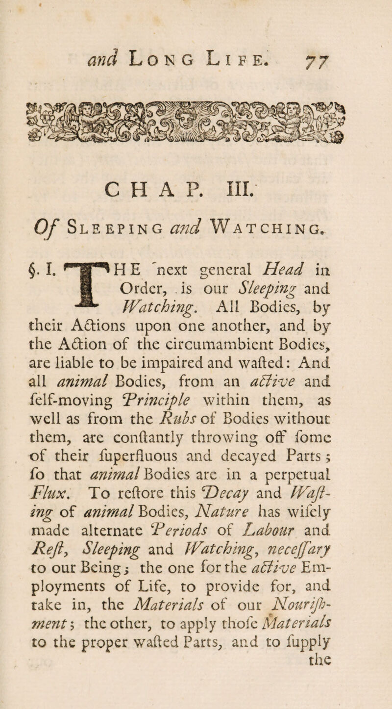 CHAP. III. Of Sleeping and Watching. §. I. ^l^HE next general Head in I Order, .is our Sleeping and Watching. All Bodies, by their Actions upon one another, and by the Adtion of the circumambient Bodies, are liable to be impaired and wafted: And ail animal Bodies, from an active and felf-moving Principle within them, as well as from the Rubs of Bodies without them, are conftantly throwing off feme of their fuperfluous and decayed Parts; fo that animal Bodies are in a perpetual Flux. To reftore this He cay and Waft¬ ing of animal Bodies, Nature has wifely made alternate Periods of Labour and Refly Sleeping and Watchingy necejfary to our Being j the one for the active Em¬ ployments of Life, to provide for, and take in, the Materials of our Nourif mentb the other, to apply thole Materials to the proper wafted Parts, and to fupply the