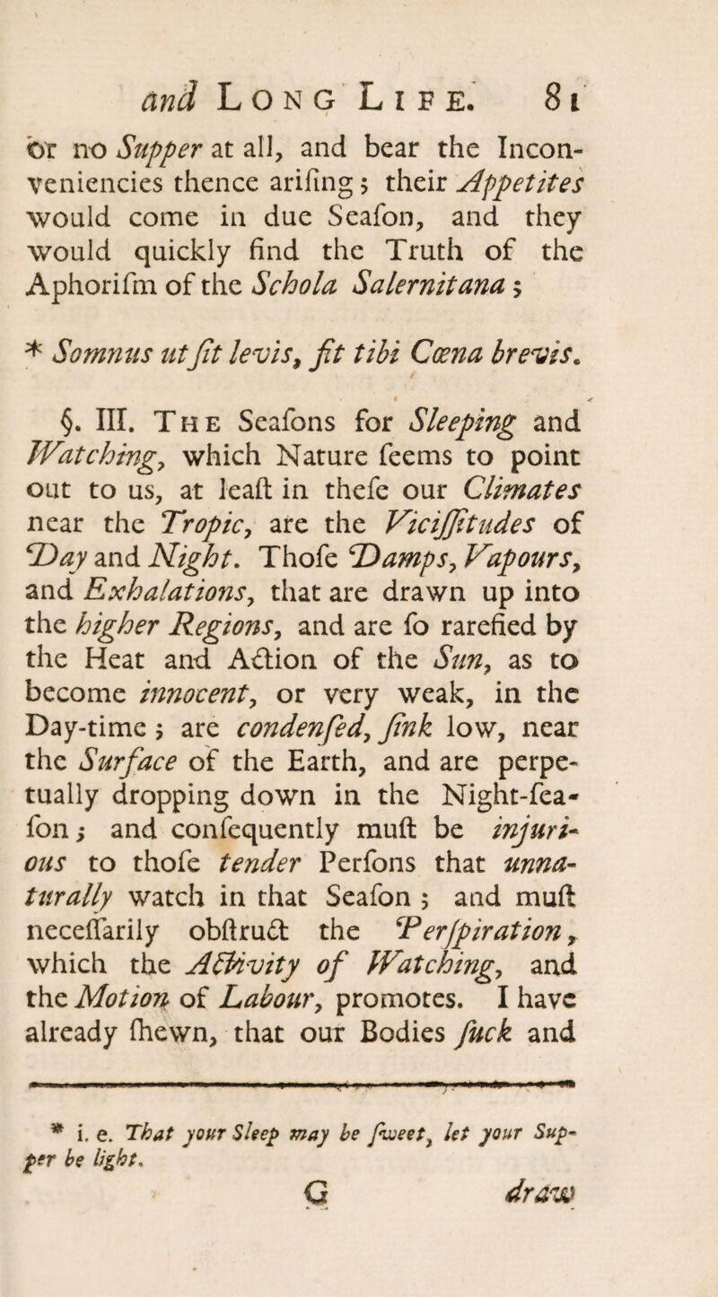 i br no Supper at all, and bear the Incon- veniencies thence arifing > their Appetites would come in due Seafon, and they would quickly find the Truth of the Aphorifm of the Schola Salernitana> * Somnus utfit levis, fit tibi Coena brevis* §. III. The Seafons for Sleeping and Watching, which Nature feems to point out to us, at leaft in thefe our Climates near the Tropic, are the Vicijfitudes of Day and Night. Thofe Damps, Vapours, and Exhalations, that are drawn up into the higher Regions, and are fo rarefied by the Heat and Action of the Sun, as to become innocent, or very weak, in the Day-time $ are condenfed, fink low, near the Surface of the Earth, and are perpe¬ tually dropping down in the Night-fea- fon; and confequently muft be injuri¬ ous to thofe tender Perfons that unna¬ turally watch in that Seafon ; and muft neceffarily obftruft the Terjpiration, which the Activity of Watching, and the Motion of Labour, promotes. I have already (hewn, that our Bodies fuck and * i. e. That your Sleep may be Jhveeti let your Sup• per be light. Q. draw