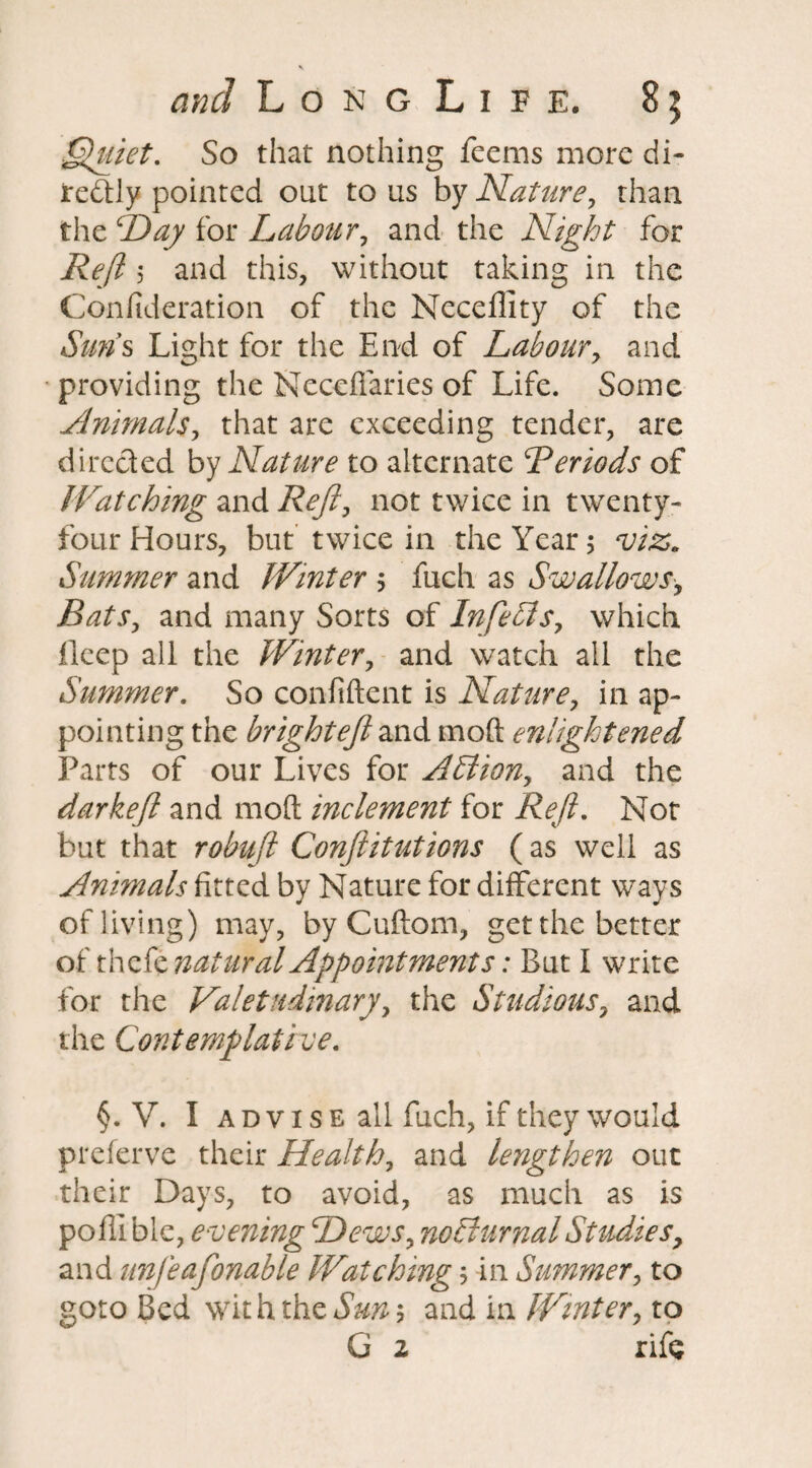 Quiet. So that nothing feems more di~ redfly pointed out to us by Nature, than the Hay for Labour, and the Night for Reft 5 and this, without taking in the Conlideration of the Neceffity of the Suns Light for the End of Labour, and providing the Neceffaries of Life. Some Animals, that are exceeding tender, are directed by Nature to alternate ^Periods of Watching and Reft, not twice in twenty- four Hours, but twice in the Year 5 viz. Simmer and Winter 5 fuch as Swallows, Bats, and many Sorts of Infebis, which ileep ali the Winter, and watch all the Summer. So confident is Nature, in ap¬ pointing the bright eft and mod enlightened Parts of our Lives for APtion, and the darkeft and mod inclement for Reft, Not but that robuftt Confutations (as well as Animals fitted by Nature for different ways of living) may, by Cuftom, get the better of xhzit natural Appointments: But I write for the Valetudinary, the Studious, and the Contemplative. §. V. I advise all fuch, if they would preferve their Health, and lerigthen out their Days, to avoid, as much as is pofll ble, evening Hews, nocturnal Studies, and unfeafonable Watching$ in Summer, to goto Bed wit h the Sun 5 and in Winter, to G 2 rife