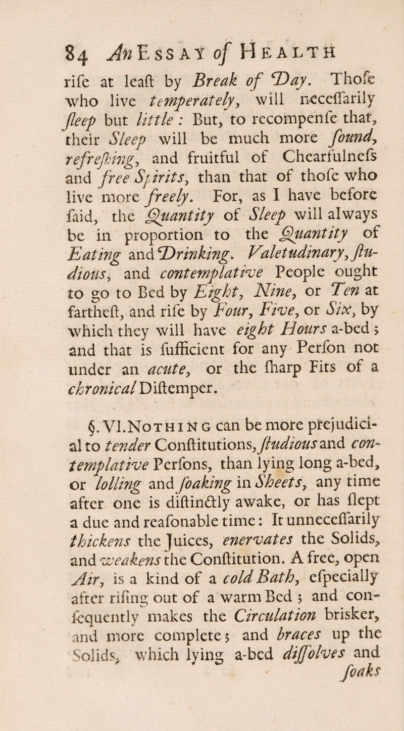 rife at lead: by Break of “Day. 1 hofe who live temperately, will neceffarily Jleep but little: But, to recompenfe that, their Sleep will be much more found, refrejhing, and fruitful of Cheartulnefs and free Spirits, than that of thofe who live more freely. For, as I have before faid, the Quantity of Sleep will always be in proportion to the Quantity of Eating and drinking. Valetudinary, flu- dious, and contemplative People ought to go to Bed by Eight, Nine, or Ten at fartheft, and rife by Four, Five, or Six, by which they will have eight Hours a-bed 5 and that is fufficicnt for any Perfon not under an acute, or the fharp Fits of a chronical Diftemper. §. VI.Noth 1 n g can be more prejudici¬ al to tender Conftitutions,y?W/^and con¬ templative Perfons, than lying long a-bed, or lolling and foaking in Sheets, any time after one is diftinftly awake, or has ilept a due and reafonable time: It unneceffarily thickens the juices, enervates the Solids, and weakens the Conftitution. A free, open Air, is a kind of a cold Bath, efpecially after rifing out of a warm Bed s and con- fequently makes the Circulation brisker, and more completes and braces up the Solids, which lying a-bed dijfolves and