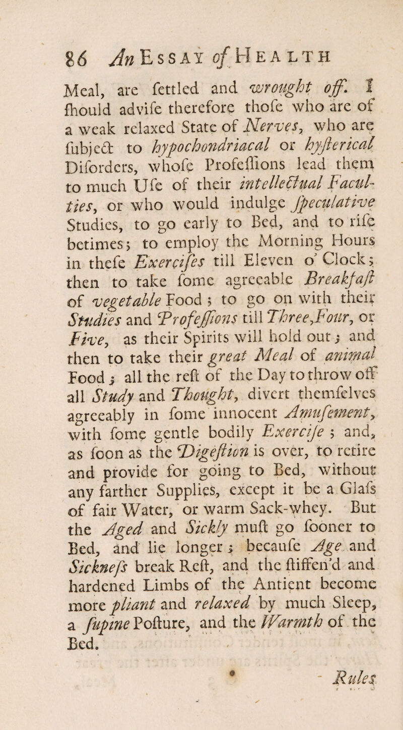 Meal, are fettled and wrought off. I fhould advife therefore thofe who are of a weak relaxed State of Nerves, who are fubjed to hypochondriacal or hyfierical Diforders, whofe Profeffions lead them to much U fe of their intellectual Facul¬ ties, or who would indulge Jpeculative Studies, to go early to Bed, and to rife betimes; to employ the Morning Hours in thefe Exercifes till Eleven o' Clock; then to take fome agreeable Breakfajl of vegetable Food ; to go on with their Studies and ‘Profeffions till Three,Four, or Five, as their Spirits will hold out; and then to take their great Meal of animal Food i all the reft of the Day to throw off all Study and Thought, divert themfelvcs agreeably in fome innocent /lmufew-cnt, with fome gentle bodily Exercije ; and, as foon as the ‘Digejmn is over, to retire and provide for going to Bed, without any farther Supplies, except it be a Glafs of fair Water, or warm Sack-whey. But the Aged and Sickly muft go fooner to Bed, and lie longer y becaufe Jge and Sicknefs break Reft, and the ftiffen'd and hardened Limbs of the Antient become more pliant and relaxed by much Sleep, a fupine Pofture, and the Warmth of the Bed. Rules