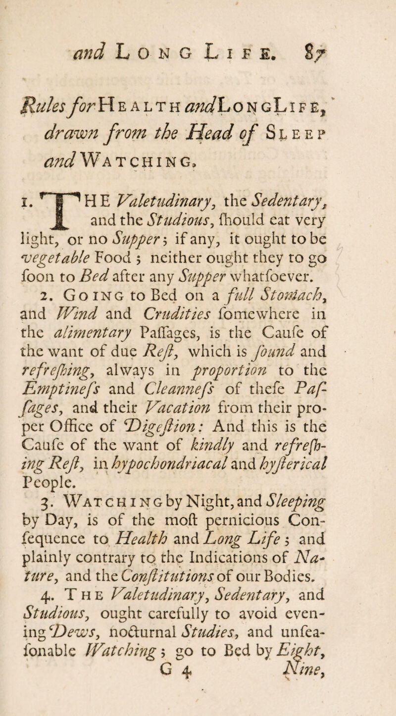 Rules forY\% alth a?id Lon gLi f e, drawn from the Head of Sleep WWatching, 1. rTT1HE Valetudinary, the Sedentary, and the Studious, fhould eat very light, or no Supper? if any, it ought to be 'vegetable Food ; neither ought they to go foon to Bed after any Supper whatfoever. 2. Going to Bed on a full Stoniachy and Wind and Crudities fomewhere in the alimentary Paffages, is the Caufe of the want of due Reft, which is found and refrejbingy always in proportion to the Emptinefs and Cleannefs of thefe Paf fageSy and their Vacation from their pro¬ per Office of Digeftion: And this is the Caufe of the want of kindly and refresh¬ ing Refiy in hypochondriacal and hyjlerical People. 3. Wat c h i n g by Night, and Sleeping by Day, is of the mod pernicious Con- fequence to Health and Long Life ; and plainly contrary to the Indications of Na¬ ture, and the Confutations of our Bodies. 4. T h e Valetudinary, Sedentary, and StudiouSy ought carefully to avoid even¬ ing cDewSy no&urnal Studies, and unfea- fonable Watching 5 go to Bed by Eighty G 4 Nine,