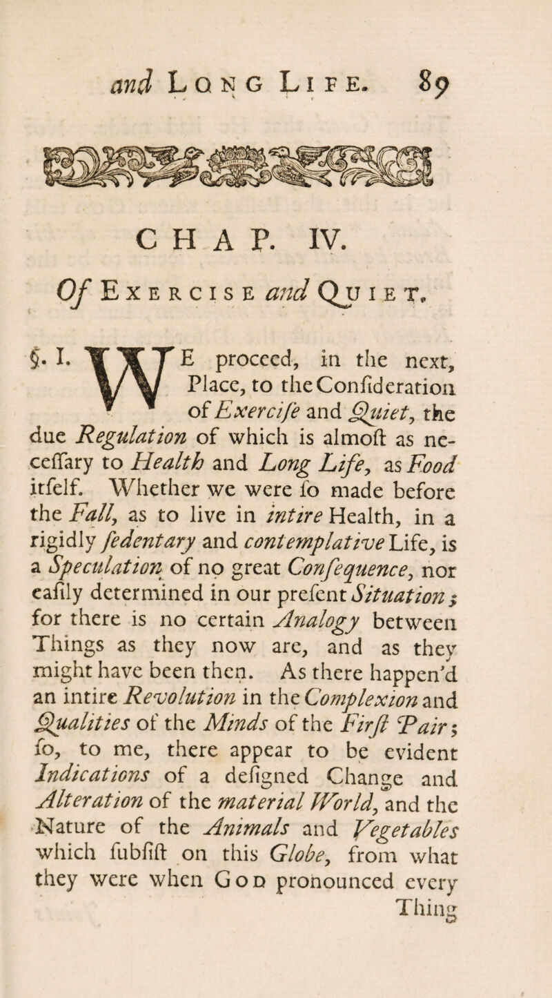 CHAP. IV. Exercise and Quiet, §• I. IT T E proceed, in the next. Place, to the Confederation ^ ^ of Exercife and Quiet, the due Regulation of which is almoft as ne- ceffary to Health and Long Life, as Food itfelf. Whether we were lb made before the Fall, as to live in intire Health, in a rigidly fedentary and contemplative Life, is a Speculation of no great Conference, nor eafily determined in our prefent Situations for there is no certain Analogy betweeii Things as they now are, and as they might have been then. As there happen'd an intire Revolution in the Complexion and Qualities of the Minds of the Firft cPair> fo, to me, there appear to be evident Indications of a defigned Change and Alteration of the material World, and the Nature of the Animals and Vegetables which fubfift on this Globe, from what they were when God pronounced every Thing