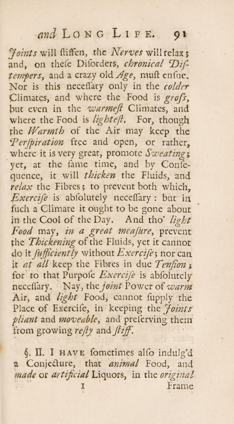 Joints will ftiffcn, the Nerves will relax; and, on thefe Diforders, chronical TDif- temferSy and a crazy old Age? mud enfne. Nor is this neceffary only in the colder Climates, and where the Food is grofs, but even in the warmejl Climates, and where the Food is lightejl. For, though: the Warmth of the Air may keep the EerJ'piration free and open, or rather, where it is very great, promote Sweatings yet, at the fame time, and by Confe- quence, it will thicken the Fluids, and relax the Fibres; to prevent both which, Exercife is abfolutely neceffary : but in fuch a Climate it ought to be gone about in the Cool of the Day. And thoJ light Food may, in a great meajiirey prevent the Thickening of the Fluids, yet it cannot do it Jiijficiently without Exercife s nor can it at all keep the Fibres in due Tenjion i for to that Purpofe Exercife is abfolutely neceffary. Nay, the joint Power of warm Air, and light Food, cannot fupply the Place of Exercife, in keeping the Joints pliant and moveable, and preferving them from growing refty and ft iff. §. II. I have fometimes alfo indulg’d a Conjecture, that animal Food, and made or artificial Liquors, in the original I Frame