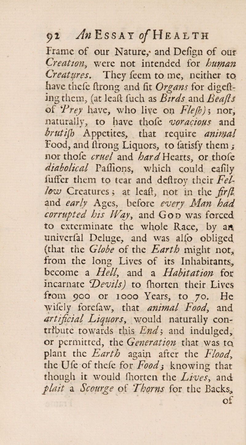 Frame of our Nature,* and Defign of our Creation, were not intended for human Creatures. They feem to me, neither to have thefe ftrong and fit Organs for digeft- ing them, (at lead fiich as Birds and Beafts of Prey have, who live on Flejh) 5 nor, naturally, to have thofe voracious and brutijh Appetites, that require animal Food, and ftrong Liquors, to fatisfy them ; nor thofe cruel and hard Hearts, or thofe diabolical Paflions, which could eafily fuffer them to tear and dcftroy their Fel¬ low Creatures; at leaft, not in the fir[l and early Ages, before every Man had corrupted his Way, and Goo was forced to exterminate the whole Race, by an. univerfal Deluge, and was alfo obliged (that the Globe of the Earth might not, from the long Lives of its Inhabitants, become a Hell, and a Habitation for incarnate Devils) to fhorten their Lives from poo or 1000 Years, to 70. He wifely forefaw, that animal Food, and artificial Liquors, would naturally con¬ tribute towards this End5 and indulged, or permitted, the Generation that was to plant the Earth again after the Flood, the Ufe of thefe for Foods knowing that though it would fhorten the Lives, and plait a Scourge of Thorns for tiie Backs, of