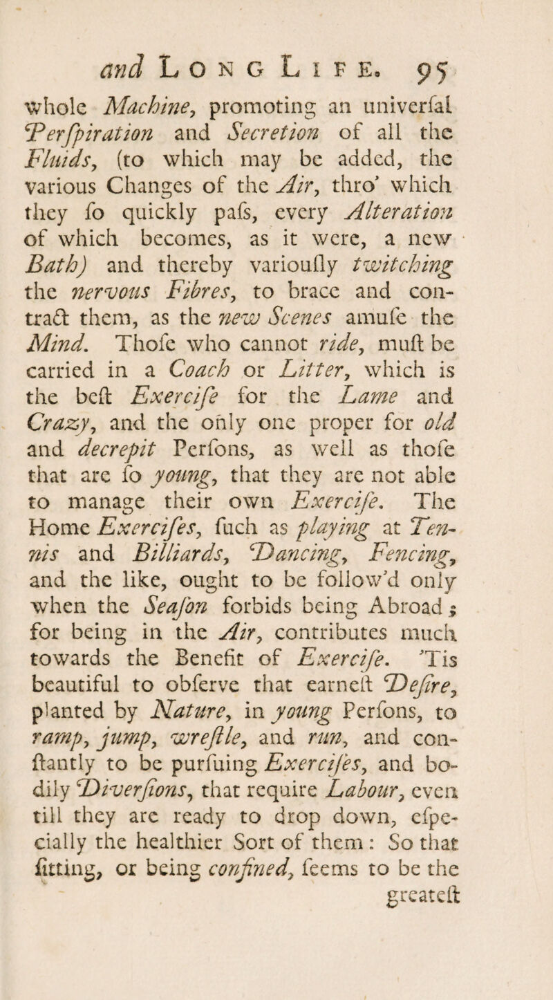 whole Machine, promoting an univerfal cPerfpiration and Secretion of all the Fluids, (to which may be added, the various Changes of the Air, thro’ which they fo quickly pafs, every Alteration of which becomes, as it were, a new Bath) and thereby variously twitching the nervous Fibres, to brace and con- trad them, as the new Scenes amufe the Mind. Thofe who cannot ride, mud be carried in a Coach or Litter, which is the bed Exercife for the Lame and Crazy, and the only one proper for old and decrepit Pcrfons, as well as thole that are fo young, that they are not able to manage their own Exercife. The Home Exercifes, fuch as playing at Ten¬ nis and Billiards, Dancingy Fencingy and the like, ought to be follow'd only when the Seafon forbids being Abroad ; for being in the Airy contributes much towards the Benefit of Exercife. 'Tis beautiful to obferve that earned Defire, planted by Naturey in young Ferfons, to rarnpy jumpy wreflle, and run, and con- dantly to be purfuing Exercifesy and bo¬ dily DiverfionSy that require Labour, even till they are ready to drop down, efpe- daily the healthier Sort of them : So that fitting, or being confined, feems to be the greated