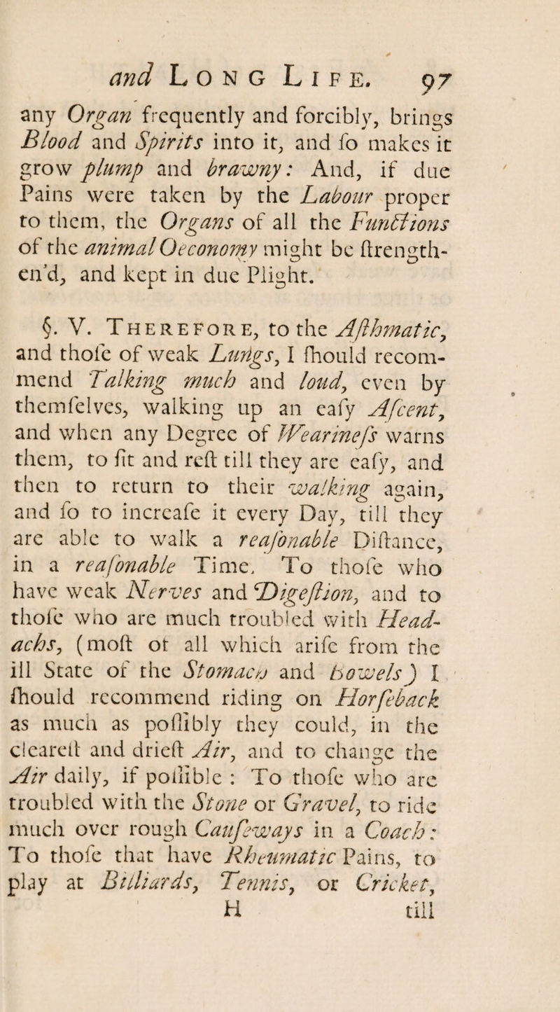 any Organ frequently and forcibly, brings Blood and Spirits into it, and fo makes it grow plump and brawny: And, if due Pains were taken by the Labour proper to them, the Organs of all the Functions of the animalOeconomy might be ftrength- end, and kept in due Plight. §. V. Therefore, to the Afthmatic, and thole of weak Lungs, I fhould recom¬ mend Talking much and loud, even by them (elves, walking up an eafy Afcent, and when any Degree of Wearinefs warns them, to (it and reft till they are eafy, and then to return to their walking; again, and lo to incrcafe it every Day, till they are able to walk a reafonable Didance, in a reafonable Time, To thofe who have weak Ne rves and Digeftion, and to thole who are much troubled with Head- achs, (moft ot all which arife from the ill State of the Stomacv and bowels) I fhould recommend riding on Horfeback as much as pofiibly they could, in the cleared and dried Air, and to change the Air daily, if poilible : To thofe who are troubled with the Stone or Gravel, to ride much over rough Caufeways in a Coach: To thofe that have Rheumatic Pains, to play at Billiards, Tennis, or Cricket, H till