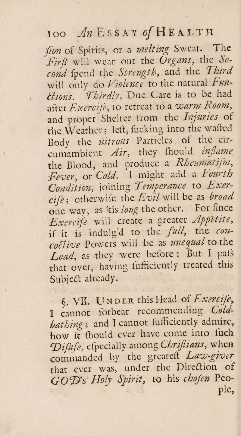 of Spirits, or a melting Sweat. The Fir ft will wear out the Organs, the *5'f- cond fpend the Strength, and the 'Third will only do Violence to the natural Fun¬ ctions. Thirdly, Due Care is to be had after Exercife, to retreat to a wra i?«», and proper Shelter from the Injuries ot the Weather; left, fucking into the wafted Body the nitrous Particles of the cir¬ cumambient Air, they fhould inflame the Blood, and produce a Rheurnatifni, Fever, or hold. I might add a I out ih Condition, joining Temperance to Exer¬ cife-, o titer wife the Evil will be as broad one way, as ris long the other. Fot fincc Exercife will create a greater Appetite, if it is indulg’d to the full, the con- coltive Powers will be as unequal to the Load, as they were before : But I pals that over, having fufficicntly treated this Subjcft already. §. V1L Under this Head of Exercife, I cannot forbear recommending Cold¬ bathing-, and I cannot fufficicntly admire, how it fhould ever have come into fuch LA fife, efpecially among Chriftians, when commanded by the greateft Law-giver that ever was, under the Direftion of GOD’s Hof Spirit, to his chojen Peo-